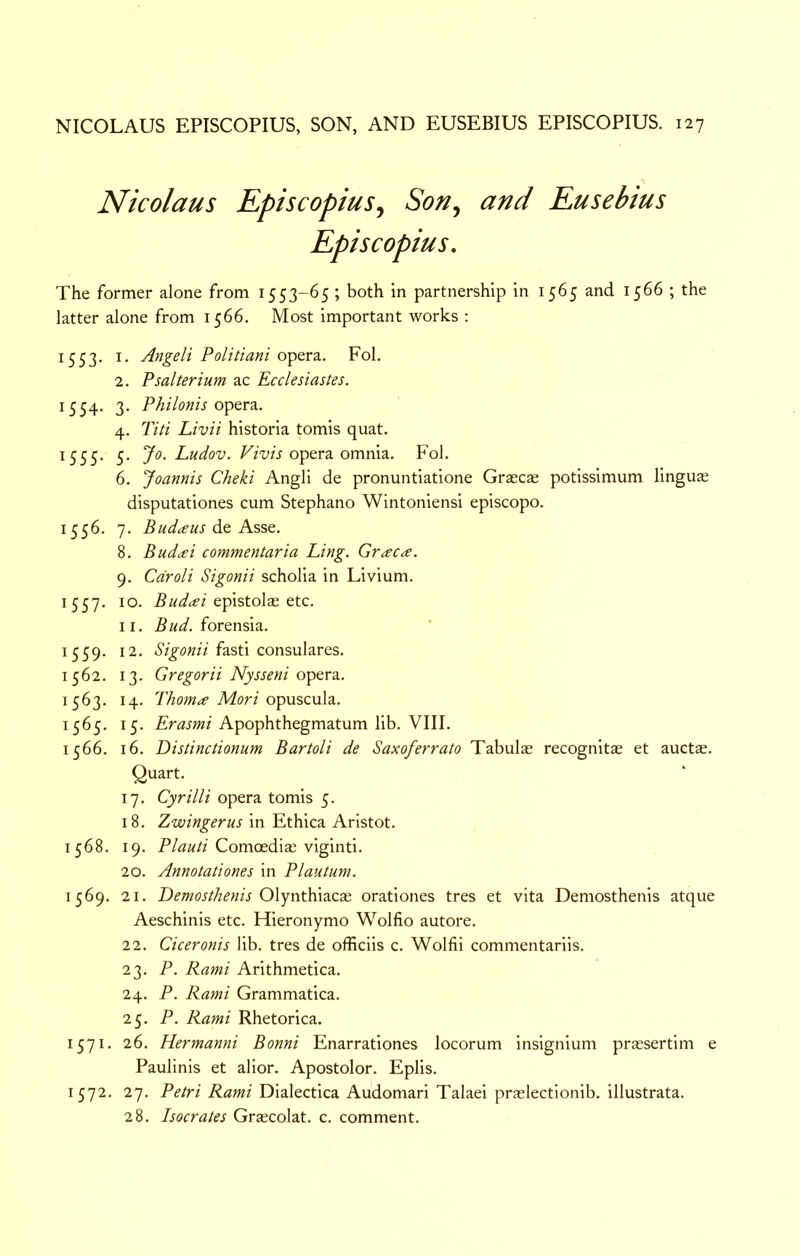 Nicolaus KpiscopiuSj Son^ and Kusebius Episcopius, The former alone from 1553-65 ; both in partnership in 1565 and 1566 ; the latter alone from 1566. Most important works : 1553. I. Angeli Politiani opera. Fol. 2. Psalterium ac Ecclesiastes. 1554. 3. Philonis O'ptvz. 4. Titi Livii historia tomis quat. 1555. 5. Jo. Ludov. opera omnia. Fol. 6. Joannis Cheki Angli de pronuntiatione Graecas potissimum lingu® disputationes cum Stephano Wintoniensi episcopo. 1556. 7. Bud^eus do, Asst. 8. Bud^ei commentaria Ling. Graeme. 9. Cdroli Sigonii scholia in Livium. 1557. 10. epistolae etc. II. Bud. forensia. 1559. 12. fasti consulares. 1562. 13. Gregorii Nysseni o^Qv?i. 1563. 14. Thoma Mori opuscula. 1565. 15. Apophthegmatum lib. VIII. 1566. 16. Distinctionum Bartoli de Saxoferrato Tabulae recognitae et auctae. Quart. 17. Cyrilli opera tomis 5. 18. Zwingerus in Ethica Aristot. 1568. 19. Comoediae viginti. 20. Annotationes in Plautum. 1569. 21. Demosthenis 0\ynX.\nzQ?e^ orationes tres et vita Demosthenis atque Aeschinis etc. Hieronymo Wolfio autore. 22. Ciceronis lib. tres de officiis c. Wolfii commentariis. 23. P. Rami Arithmetica. 24. P. Rami Grammatica. 25. P. Rami Rhetorica. 1571. 26. Hermanni Bonni Enarrationes locorum insignium prassertim e Paulinis et alior. Apostolor. Eplis. 1572. 27. Petri Rami Dialectica Audomari Talaei praelectlonib. illustrata. 28. Isocrates Grajcolat. c. comment.