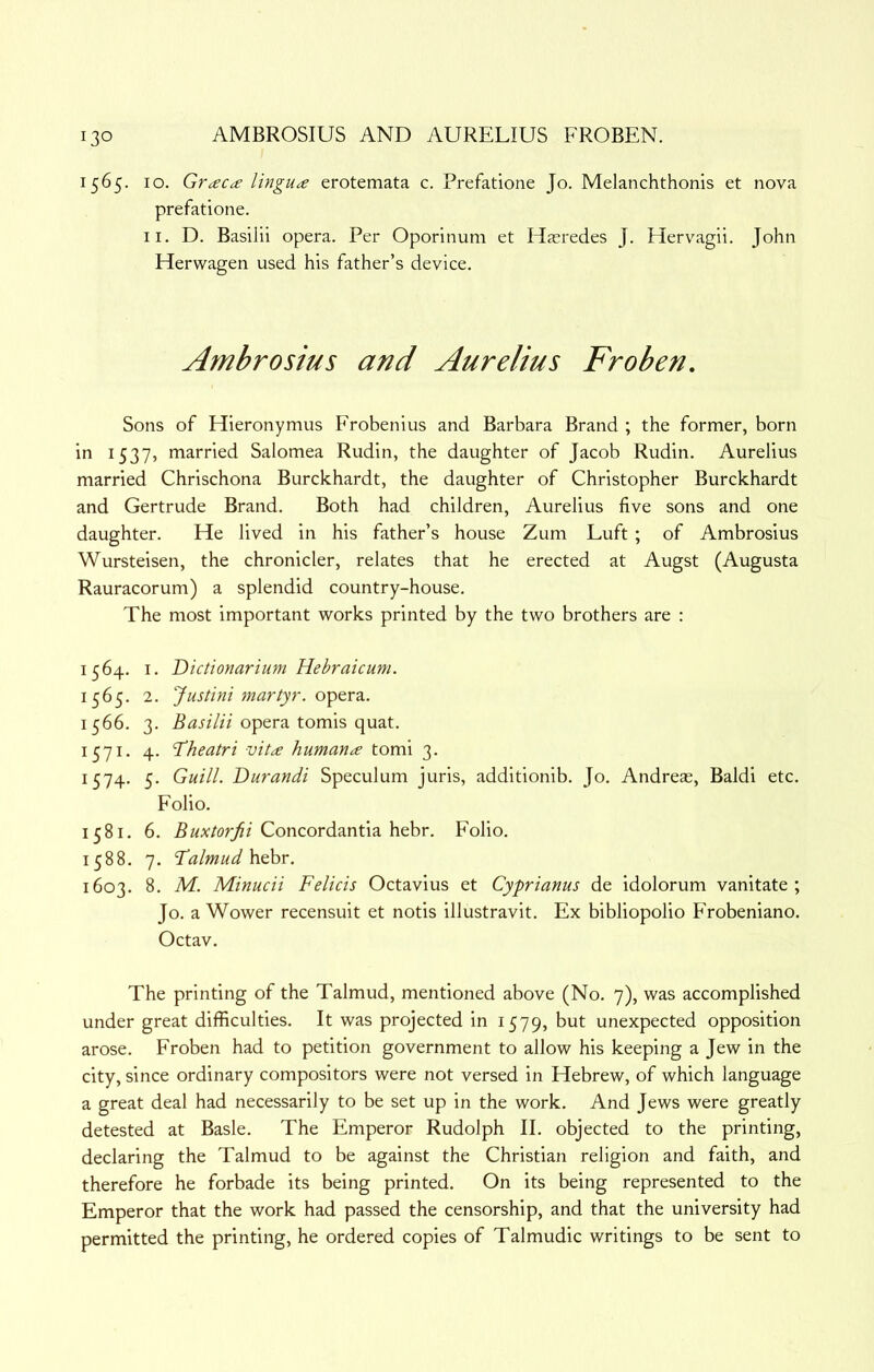 1565. 10. Grac<£ lingua erotemata c. Prefatione Jo. Melanchthonis et nova prefatione. II. D. Basilii opera. Per Oporinum et Hasredes J. Hervagii. John Herwagen used his father’s device. Ambrosius and Aurelius Frohen, Sons of Hieronymus Frobenius and Barbara Brand ; the former, born 15375 married Salomea Rudin, the daughter of Jacob Rudin. Aurelius married Chrischona Burckhardt, the daughter of Christopher Burckhardt and Gertrude Brand. Both had children, Aurelius five sons and one daughter. He lived in his father’s house Zuni Luft ; of Ambrosius Wursteisen, the chronicler, relates that he erected at Augst (Augusta Rauracorum) a splendid country-house. The most important works printed by the two brothers are : 1564. I. Dictionarium Hebraicum. 1565. 2. Justini martyr, opera. 1566. 3. Basilii opera tomis quat. 1571. 4. 'Theatri vita humana tomi 3. 1574. 5. Guill. Durandi Speculum juris, additionib. Jo. Andreae, Baldi etc. Folio. 1581. 6. Concordantia hebr. Folio. 1588. 7. Talmud 1603. 8. M. Minucii Felicis Octavius et Cyprianus de idolorum vanitate ; Jo. a Wower recensuit et notis illustravit. Ex bibliopolio Frobeniano. Octav. The printing of the Talmud, mentioned above (No. 7), was accomplished under great difficulties. It was projected in 1579, but unexpected opposition arose. Froben had to petition government to allow his keeping a Jew in the city, since ordinary compositors were not versed in Hebrew, of which language a great deal had necessarily to be set up in the work. And Jews were greatly detested at Basle. The Emperor Rudolph II. objected to the printing, declaring the Talmud to be against the Christian religion and faith, and therefore he forbade its being printed. On its being represented to the Emperor that the work had passed the censorship, and that the university had permitted the printing, he ordered copies of Talmudic writings to be sent to