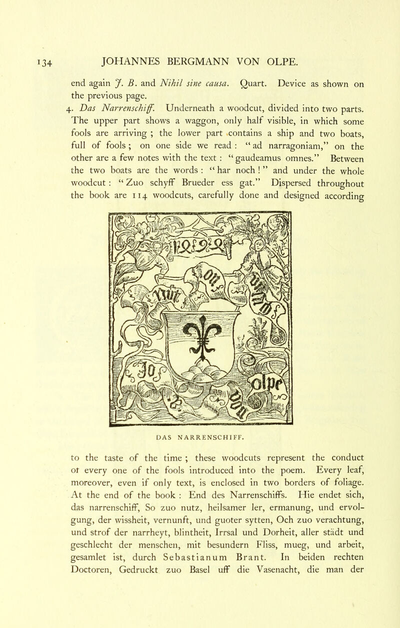 end again J. B. and Nihil sine causa. Quart. Device as shown on the previous page. 4. Das Narrenschiff. Underneath a woodcut, divided into two parts. The upper part shows a waggon, only half visible, in which some fools are arriving ; the lower part .contains a ship and two boats, full of fools ; on one side we read : “ ad narragoniam,” on the other are a few notes with the text : “gaudeamus omnes.” Between the two boats are the words : “ har noch ! ” and under the whole woodcut ; “ Zuo schyff Brueder ess gat.” Dispersed throughout the book are 114 woodcuts, carefully done and designed according to the taste of the time ; these woodcuts represent the conduct Of every one of the fools introduced into the poem. Every leaf, moreover, even if only text, is enclosed in two borders of foliage. At the end of the book : End des Narrenschilfs. Hie endet sich, das narrenschiff. So zuo nutz, heilsamer ler, ermanung, und ervol- gung, der wissheit, vernunft, und guoter sytten, Och zuo verachtung, und strof der narrheyt, blintheit, Irrsal und Dorheit, aller stadt und geschlecht der menschen, mit besundern Fliss, mueg, und arbeit, gesamlet ist, durch Sebastianum Brant. In beiden rechten Doctoren, Gedruckt zuo Basel uff die Vasenacht, die man der
