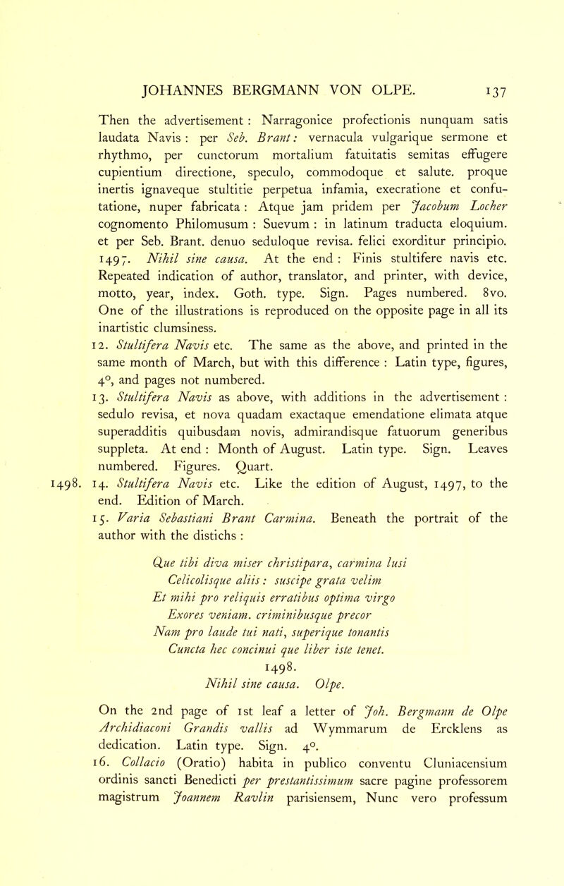 Then the advertisement : Narragonice profectionis nunquam satis laudata Navis: per Seb. Brant: vernacula vuJgarique sermone et rhythmo, per cunctorum mortalium fatuitatis semitas effugere cupientium directione, speculo, commodoque et salute, proque inertis ignaveque stultitie perpetua infamia, execratione et confu- tatione, nuper fabricata : Atque jam pridem per Jacobum Locker cognomento Philomusum ; Suevum : in latinum traducta eloquium. et per Seb. Brant, denuo seduloque revisa, felici exorditur principio. 1497. Nihil sine causa. At the end : Finis stultifere navis etc. Repeated indication of author, translator, and printer, with device, motto, year, index. Goth. type. Sign. Pages numbered. 8vo. One of the illustrations is reproduced on the opposite page in all its inartistic clumsiness. 12. Stultifera Navis etc. The same as the above, and printed in the same month of March, but with this difference : Latin type, figures, 4°, and pages not numbered. 13. Stultifera Navis as above, with additions in the advertisement : sedulo revisa, et nova quadam exactaque emendatione elimata atque superadditis quibusdam novis, admirandisque fatuorum generibus suppleta. At end : Month of August. Latin type. Sign. Leaves numbered. Figures. Quart. 1498. 14. Stultifera Navis etc. Like the edition of August, 1497, to the end. Edition of March. 15. Varia Sebastiani Brant Carmina. Beneath the portrait of the author with the distichs : (fue tibi diva miser christipara, carmina lusi Celicolisque aliis: suscipe grata velim Et mihi pro reliquis erratibus optima virgo Exores veniam. criminibusque precor Nam pro laude tui nati, superique tonantis Cuncta hec concinui que liber iste tenet. 1498. Nihil sine causa. Olpe. On the 2nd page of ist leaf a letter of Joh. Bergmann de Olpe Archidiaconi Grandis vallis ad Wymmarum de Ercklens as dedication. Latin type. Sign. 4°. 16. Collado (Oratio) habita in publico conventu Cluniacensium ordinis sancti Benedict! per prestantissimum sacre pagine professorem magistrum Joannem Ravlin parisiensem. Nunc vero professum