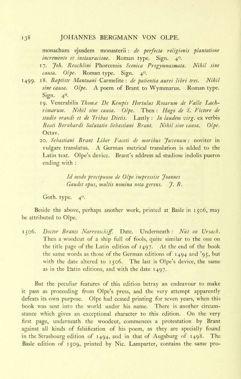 monachum ejusdem monasterii : de perfecta religionis plantatione incremento et instauracione. Roman type. Sign. 4°. 17. Joh. Reuchlini Phorcensis Scenica Progymnasmata. Nihil sine causa. Olpe. Roman type. Sign. 4°. 1499. 18. Baptiste Mantuani Carmelite; de patientia aurei libri tres. Nihil sine causa. Olpe. A poem of Brant to Wymmarus. Roman type. Sign. 40. 19. Venerabilis Thoma De Kempis Hortulus Rosarum de Valle Lach- rimarum. Nihil sine causa. Olpe. Then : Hugo de S. Victore de studio orandi et de Tribus Dietis. Lastly : In laudem virg. ex verbis Bead Bernhardi Salutatio Sebastiani Brant. Nihil sine causa. Olpe. Octav. 20. Sebastiani Brant Liber Faced de moribus Juvenum: noviter in vulgare translatus. A German metrical translation is added to the Latin text. Olpe’s device. Brant’s address ad studiose indolis pueros ending with : Id modo precipuum de Olpe impressise Joannes Gaudet opus, multis nomina nota gerens. J. B. Goth. type. 4°. Beside the above, perhaps another work, printed at Basle in 1506, may be attributed to Olpe. 1506. Doctor Brants Narrenschiff. Date. Underneath: Niit on Ursach. Then a woodcut of a ship full of fools, quite similar to the one on the title page of the Latin edition of 1497. At the end of the book the same words as those of the German editions of 1494 and ’95, but with the date altered to 1506. The last is Olpe’s device, the same as in the Latin editions, and with the date 1497. But the peculiar features of this edition betray an endeavour to make it pass as proceeding from Olpe’s press, and the very attempt apparently defeats its own purpose. Olpe had ceased printing for seven years, when this book was sent into the world under his name. There is another circum- stance which gives an exceptional character to this edition. On the very first page, underneath the woodcut, commences a protestation by Brant against all kinds of falsification of his poem, as they are specially found in the Strasbourg edition of 1494, and in that of Augsburg of 1498. The Basle edition of 1509, printed by Nic. Lamparter, contains the same pro-