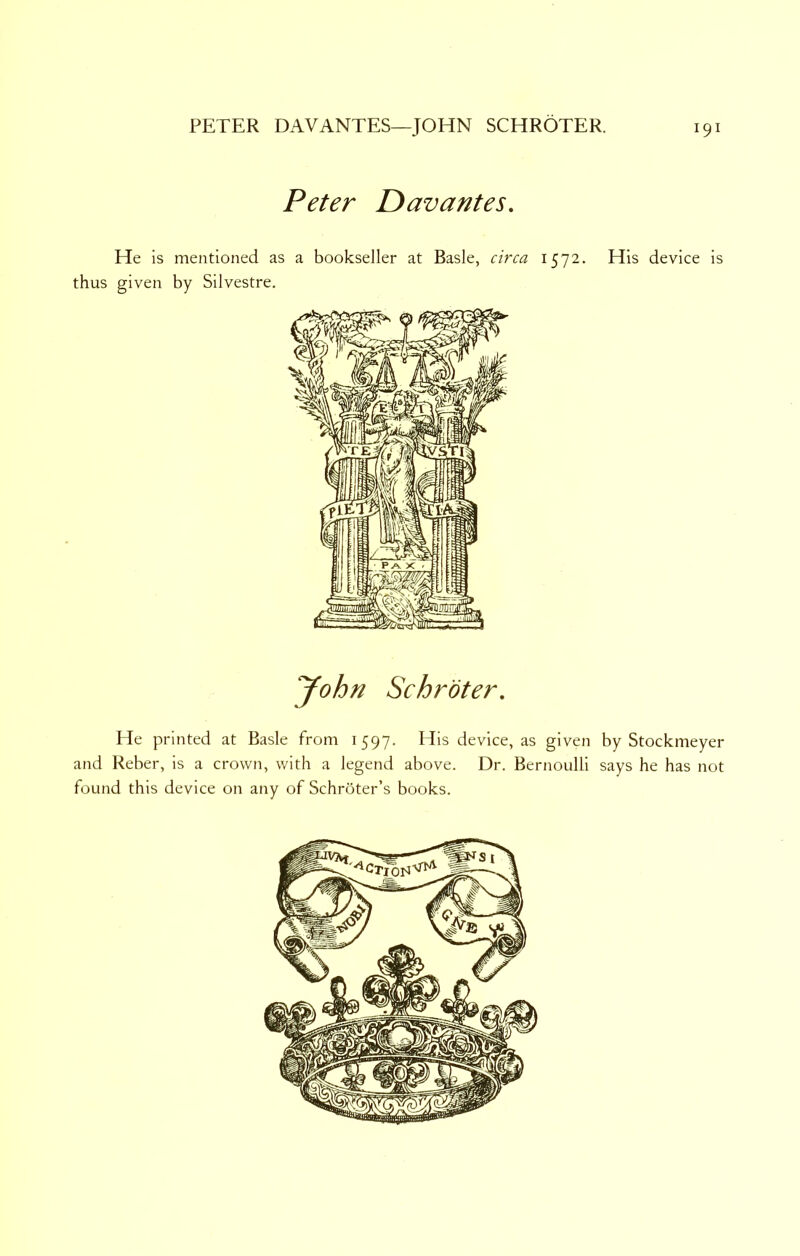 Peter Davantes. He is mentioned as a bookseller at Basle, circa 1572. His device is thus given by Silvestre. John Schroter. He printed at Basle from 1597. His device, as given by Stockmeyer and Reber, is a crown, with a legend above. Dr. Bernoulli says he has not found this device on any of Schroter’s books.