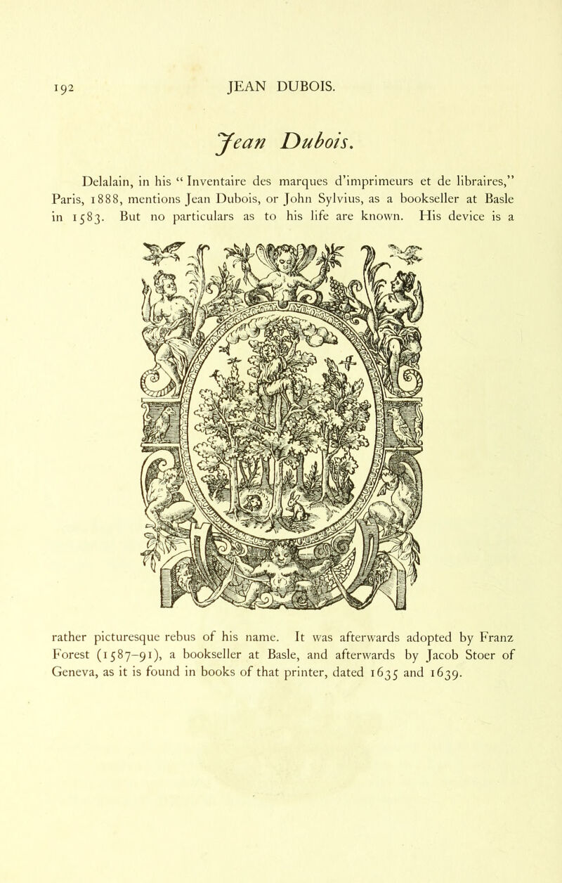 yean Dubois, Delalain, in his “ Inventaire des marques d’imprimeurs et de libraires,” Paris, 1888, mentions Jean Dubois, or John Sylvius, as a bookseller at Basle in 1583. But no particulars as to his life are known. His device is a rather picturesque rebus of his name. It was afterwards adopted by Franz Forest (1587-91), a bookseller at Basle, and afterwards by Jacob Stoer of Geneva, as it is found in books of that printer, dated 1635 and 1639.