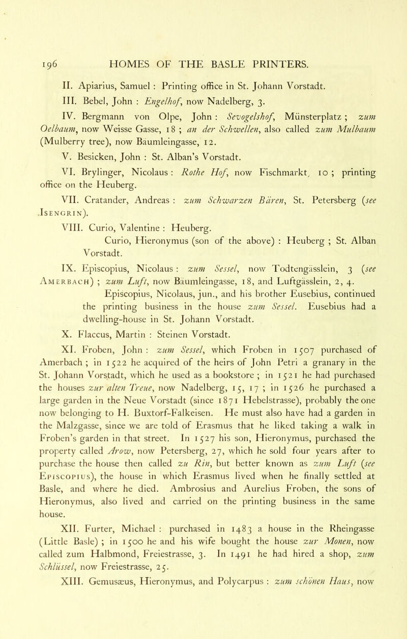 II. Apiarius, Samuel : Printing office in St. Johann Vorstadt. III. Bebel, John : Engelhof, now Nadelberg, 3. IV. Bergmann von Olpe, John : Sevogelshof, Miinsterplatz; zum Oelbaum^ now Weisse Gasse, \ an der Schwellen^ also called zum Mulbaum (Mulberry tree), now Baumleingasse, 12. V. Besicken, John : St. Alban’s Vorstadt. VI. Brylinger, Nicolaus : Rothe Hof^ now Fischmarkt, 10 ; printing office on the Heuberg. VII. Cratander, Andreas : zum Schwarzen Bdren, St. Petersberg {see • Isengrin). VIII. Curio, Valentine : Heuberg. Curio, Hieronymus (son of the above) : Heuberg ; St. Alban Vorstadt. IX. Episcopius, Nicolaus; zum Sessel, now Todtengasslein, 3 {see Amerbach) ; zum Luft, now Baumleingasse, 18, and Luftgasslein, 2, 4. Episcopius, Nicolaus, jun., and his brother Eusebius, continued the printing business in the house zum Sessel. Eusebius had a dwelling-house in St. Johann Vorstadt. X. F'laccus, Martin : Steinen Vorstadt. XI. Froben, John: zum Sessel, which Froben in 1507 purchased of Amerbach ; in 1522 he acquired of the heirs of John Petri a granary in the St. Johann Vorstadt, which he used as a bookstore ; in 1521 he had purchased the houses zur alien Treue, now Nadelberg, 15, 17 ; in 1526 he purchased a large garden in the Neue Vorstadt (since 1871 Hebelstrasse), probably the one now belonging to H. Buxtorf-Falkeisen. He must also have had a garden in the Malzgasse, since we are told of Erasmus that he liked taking a walk in Froben’s garden in that street. In 1527 his son, Hieronymus, purchased the property called Avow, now Petersberg, 27, which he sold four years after to purchase the house then called zu Rin, but better known as zum Luft {see Episcopius), the house in which Erasmus lived when he finally settled at Basle, and where he died. Ambrosius and Aurelius Froben, the sons of Hieronymus, also lived and carried on the printing business in the same house. XII. Furter, Michael : purchased in 1483 a house in the Rheingasse (Little Basle) ; in 1500 he and his wife bought the house zur Monen, now called zum Halbmond, Freiestrasse, 3. In 1491 he had hired a shop, zum Schlussel, now Freiestrasse, 25. XIII. Gemus^us, Hieronymus, and Polycarpus : zum schbnen Haus, now