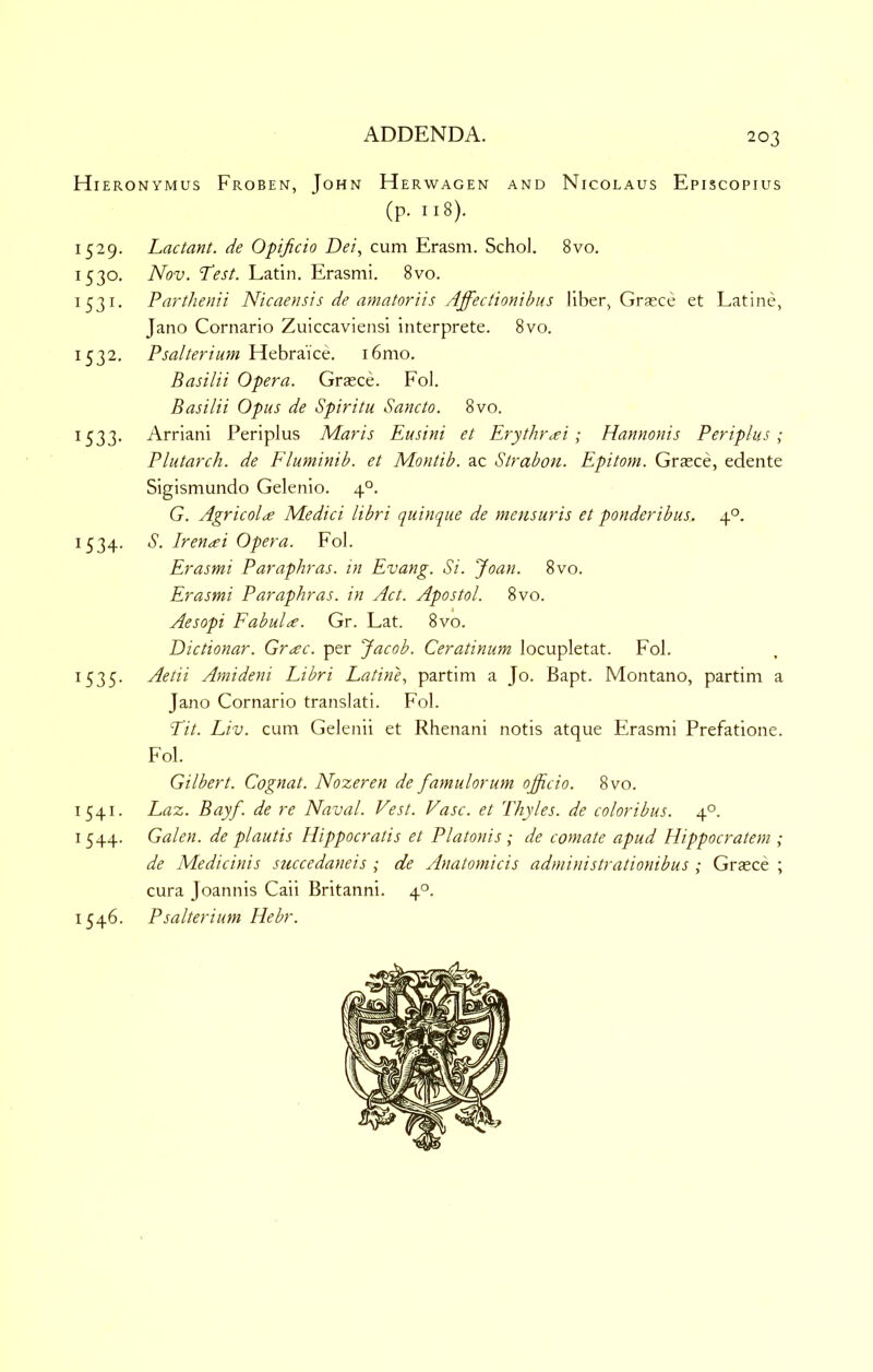 Hieronymus Froben, John Herwagen and Nicolaus Episcopius (p. 118). 1529. Lactant. de Opificio Dei, cum Erasm. Schol. 8vo. 1530. Nov. Test. Latin, Erasmi. 8vo. 1531. Parthenii Nicaensis de aniatoriis Affectionibus liber, Grasce et Latine, Jano Cornario Zuiccaviensi interprete. 8vo. 1532. P sal ter i urn Hebrai'ce. 16 mo. Basilii Opera. Grasce. Fol. Basilii Opus de Spiritu Sancto. 8vo. 1533. Arriani Periplus Maris Eusini et Erythr^ei; Elamtonis Periplus; Plutarch, de Fluminib. et Montib. ac Strabou. Epitom. Graece, edente Sigismundo Gelenio. 4°. G. Agricola Medici libri quinque de mensuris et ponderibus. 4°. 1534. S. Irenai Opera. Fol. Erasmi Paraphras. in Evang. Si. Joan. 8vo. Erasmi Paraphras. in Act. Apostol. 8vo. Aesopi Fabula. Gr. Lat. 8vo. Dictionar. Grac. per Jacob. Ceratinum locupletat. Fol. 1535. Aetii Amideni Libri Latine, partim a Jo. Bapt. Montano, partim a Jano Cornario translati. Fol. Lit. Liv. cum Gelenii et Rhenani notis atque Erasmi Prefatione. Fol. Gilbert. Cognat. Nozeren de famulorum officio. 8vo. 1541. Laz. Bayf. de re Naval. Vest. Vase, et Thyles. de coloribus. 4°. 1544. Galen, de plautis Hippocratis et Platonis ; de comate apud Hippocratem ; de Medicinis succedaneis ; de Anatomicis administrationibus ; Grasce ; cura Joannis Caii Britanni. 4°. 1546. Psalterium Hebr.