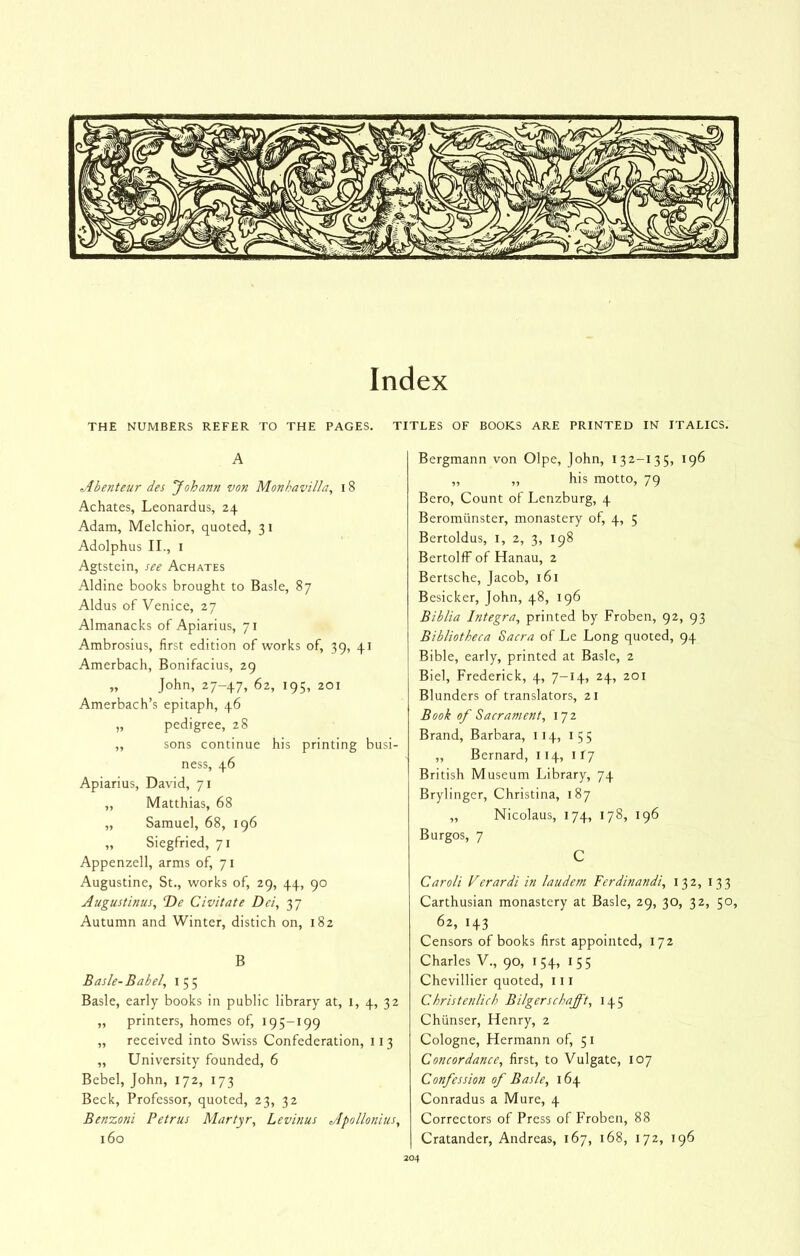 Index THE NUMBERS REFER TO THE PAGES. A Abenteur des Johann von Monhavilla, 18 Achates, Leonardus, 24 Adam, Melchior, quoted, 31 Adolphus II., I Agtstein, see Achates Aldine books brought to Basle, 87 Aldus of Venice, 27 Almanacks of Apiarius, 71 Ambrosius, first edition of works of, 39, 41 Amerbach, Bonifacius, 29 „ John, 27-47, 62, 195, 201 Amerbach’s epitaph, 46 „ pedigree, 28 ,, sons continue his printing busi- ness, 46 Apiarius, David, 71 „ Matthias, 68 „ Samuel, 68, 196 „ Siegfried, 71 Appenzell, arms of, 71 Augustine, St., works of, 29, 44, 90 Augustinus, T)e Civitate Dei, 37 Autumn and Winter, distich on, 182 B Basle- Babel, i 5 5 Basle, early books in public library at, i, 4, 32 „ printers, homes of, 19 5-199 „ received into Swiss Confederation, 113 ,, University founded, 6 Bebel, John, 172, 173 Beck, Professor, quoted, 23, 32 Benzoni Petrus Martyr, Levinus Apollonius, 160 TITLES OF BOOKS ARE PRINTED IN ITALICS. Bergmann von Olpe, John, 132-135, 196 „ „ his motto, 79 Bero, Count of Lenzburg, 4 Beromunster, monastery of, 4, 5 Bertoldus, i, 2, 3, 198 BertolfFof Hanau, 2 Bertsche, Jacob, 161 Besicker, John, 48, 196 Biblia Integra, printed by Froben, 92, 93 Bibliotheca Sacra of Le Long quoted, 94 Bible, early, printed at Basle, 2 Biel, Frederick, 4, 7-14, 24, 201 Blunders of translators, 21 Book of Sacrament, 17 2 Brand, Barbara, 114, 155 „ Bernard, 114, 117 British Museum Library, 74 Brylinger, Christina, 187 „ Nicolaus, 174, 178, 196 Burgos, 7 C Caroli Perardi in laudem Ferdinandi, 132, 133 Carthusian monastery at Basle, 29, 30, 32, 50, 62, 143 Censors of books first appointed, 172 Charles V., 90, 154, 155 Chevillier quoted, 111 Christenlich Bilgerschafft, 145 Chiinser, Henry, 2 Cologne, Hermann of, 51 Concordance, first, to Vulgate, 107 Confession of Basle, 164 Conradus a Mure, 4 Correctors of Press of Froben, 88 Cratander, Andreas, 167, i68, 172, 196