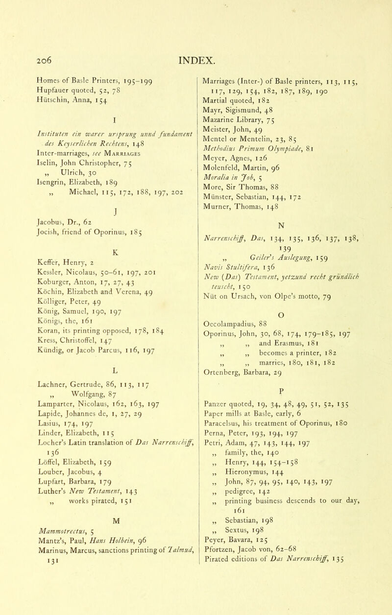 Homes of Basle Printers, 195-199 Hupfauer quoted, 52, 78 Hutschin, Anna, 154 I Institutcn ein zvarer ursprung unnd fundament des Keyserlichen Rechtens, 148 Inter-marriages, see Marriages Iselin, John Christopher, 75 ,, Ulrich, 30 Iscngrin, Elizabeth, 189 „ Michael, 115, 172, 188, 197, 202 J Jacobus, Dr., 62 Jocish, friend of Oporinus, 185 K KefFer, Henry, 2 Kessler, Nicolaus, 50-61, 197, 201 Koburger, Anton, 17, 27, 43 Kdchin, Elizabeth and Verena, 49 Kolliger, Peter, 49 Kdnig, Samuel, 190, 197 Konigs, the, 161 Koran, its printing opposed, 178, 184 Kress, Christoffel, 147 Kiindig, or Jacob Parcus, 116, 197 L Lachner, Gertrude, 86, 11 3, 117 „ Wolfgang, 87 Lamparter, Nicolaus, 162, 163, 197 Lapide, Johannes de, i, 27, 29 Lasius, 174, 197 Linder, Elizabeth, 11 5 Locher’s Latin translation of Das Narrensehiff, 136 Loffel, Elizabeth, 159 Louber, Jacobus, 4 Lupfart, Barbara, 179 Luther’s Nezu Testament^ 143 ,, works pirated, i 51 M Mammotrectus, 5 Mantz’s, Paul, Hans Holbein, 96 Marinus, Marcus, sanctions printing of 'lalmud, 131 Marriages (Inter-) of Basle printers, 113, 11 5, 117, 129, 154, 182, 187, 189, 190 Martial quoted, 182 Mayr, Sigismund, 48 Mazarine Library, 75 Meister, John, 49 Mentel or Mentelin, 23, 85 Methodius Primmn Olyznpiade, 81 Meyer, Agnes, 126 Molenfeld, Martin, 96 Moralia in fob, 5 More, Sir Thomas, 88 Munster, Sebastian, 144, 172 Murner, Thomas, 148 N Narrenschif, Das, 134, 135, 136, 137, 138, 139 „ Geiler's Auslegung, 159 Navis Stultifera, 136 Nezu {Das) Testament, yetzund recht grundlich teuscht, 1 5 o Niit on Ursach, von Olpe’s motto, 79 O Oecolampadius, 88 Oporinus, John, 30, 68, 174, 179-185, 197 „ „ and Erasmus, 181 ,, ,, becomes a printer, 182 „ „ marries, 180, 181, 182 Ortenberg, Barbara, 29 P Panzer quoted, 19, 34, 48, 49, 51, 52, 135 Paper mills at Basle, early, 6 Paracelsus, his treatment of Oporinus, 180 Perna, Peter, 193, 194, 197 Petri, Adam, 47, 143, 144, 197 „ family, the, 140 „ Henry, 144, 154-158 „ Hieronymus, 144 „ John, 87, 94, 95, 140, 143, 197 „ pedigree, 142 „ printing business descends to our day, 161 „ Sebastian, 198 ,, Sextus, 198 Peyer, Bavara, 125 Pfortzen, Jacob von, 62-68 Pirated editions of Das Narrenschiff, 135