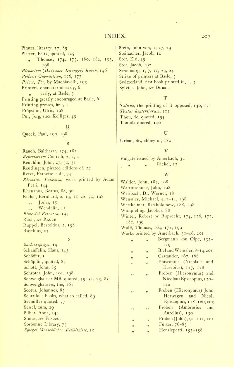 Pirates, literary, 27, 89 Platter, Felix, quoted, 125 „ Thomas, 174, 175, 180, 182, 193, 198 Plenarium [Das) oder Ewangely Buod\ 146 Pollucis Onomasticon, 176, 177 Prince^ The, by Machiavelli, 193 Printers, character of early, 6 „ early, at Basle, 5 Printing greatly encouraged at Basle, 6 Printing presses, first, i Propstlin, Ulric, 198 Pur, Jorg, sues Kolliger, 49 y Oueck, Paul, 190, 198 R Rauch, Balthazar, 174, 182 Repertorium Conradi, 2, 3, 4 Reuchlin, John, 27, 30, 31 Reutlingen, pirated editions of, 27 Retza, Franciscus de, 74 Rhemnius Pa/cemoii, work printed by Adam Petri, 144 Rhenanus, Beatus, 88, 90 Richel, Bernhard, 2, 13, 15-22, 50, 198 „ Josias, 15 •„ Wendelin, 15 Rime del Petr area, 193 Ruch, see Rauch Ruppel, Bertoldus, 2, 198 Ruschius, 23 S Sachsenspiegei, 19 Schauffelin, Hans, 143 Schoffer, i Schopflin, quoted, 85 Schott, John, 85 Schroter, John, 191, 198 Schweighauser MS. quoted, 49, 51, 73, 85 Schweighausers, the, 161 Scotus, Johannes, 85 Scurrilous books, wliat so called, 89 Seemiller quoted, 57 Sessel, zum, 29 Silber, Anna, 144 Simus, see Flaccus Sorbonne Library, 75 Spiegel Menschlicher Behdltnisse, 20 Stein, John von, i, 27, 29 Steinacher, Jacob, 14 Stor, Elsi, 49 Stor, Jacob, 192 Strasbourg, i, 7, 15, 23, 24 Strike of printers at Basle, 5 Switzerland, first book printed in, 4, 5 Sylvius, John, see Dubois T labnud, the printing of it opposed, 130, 131 Text us Sententiarum, 202 Thou, de, quoted, 194 Tonjola quoted, 140 U Urban, St., abbey of, 180 V Vulgate issued by Amerbach, 32 „ ,, Richel, 17 W Walder, John, 187, 198 Wattinschnee, John, 198 Weisbach, Dr. Werner, 18 Wenssler, Michael, 4, 7-14, 198 Westheimer, Bartholomew, 188, 198 Wimpfeling, Jacobus, 88 Winter, Robert or Ruprecht, 174, 176, 177, 182, 199 Wolff, Thomas, 164, 172, 199 Works printed by Amerbach, 30-46, 201 „ „ Bergmann von Olpe, 132- •39 „ „ Bieland Wenssler, 8-14,201 ,, ,, Cratander, 167, 168 ,, ,, Episcopius (Nicolaus and Eusebius), 127, 128 Froben (Hieronymus) and Nicolaus Episcopius, 120- 122 Froben (Hieronymus) John Herwagen and Nicol. Episcopius, 118-120,203 Froben (Ambrosius and Aurelius), 130 Froben (John), 91-111, 202 Furter, 76-85 Henriepetri, 155-158