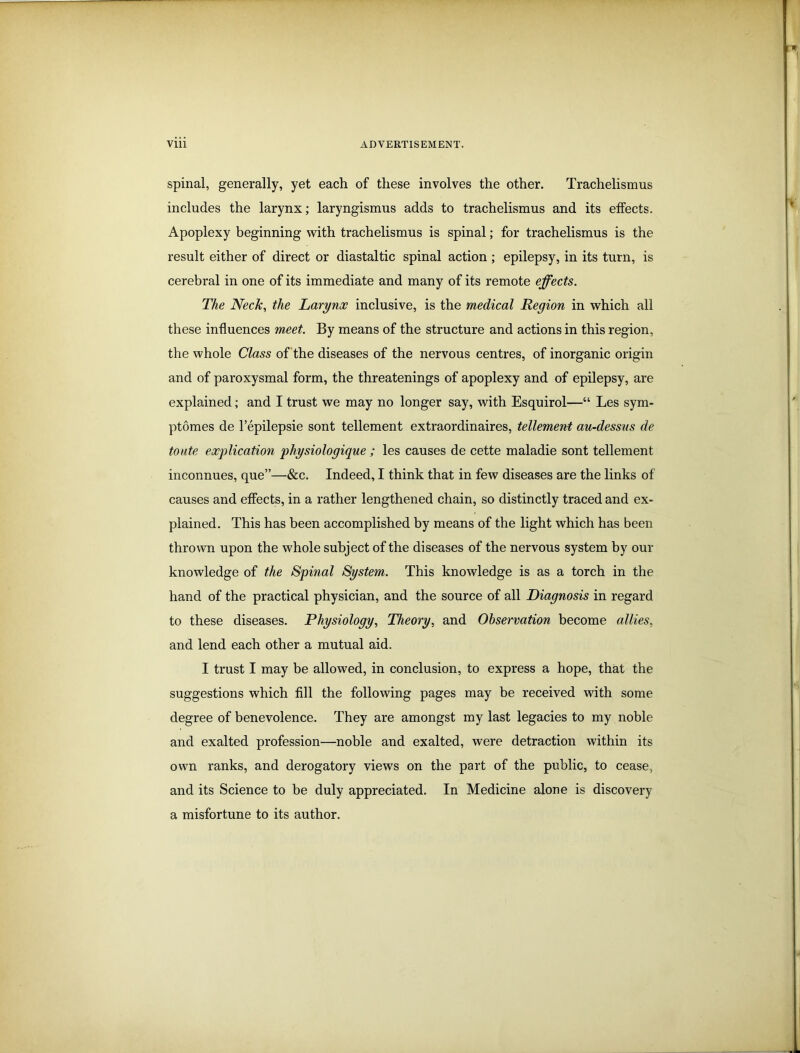 spinal, generally, yet each of these involves the other. Trachelismus includes the larynx; laryngismus adds to trachelismus and its effects. Apoplexy beginning with trachelismus is spinal; for trachelismus is the result either of direct or diastaltic spinal action ; epilepsy, in its turn, is cerebral in one of its immediate and many of its remote effects. The Neck, the Larynx inclusive, is the medical Region in which all these influences meet. By means of the structure and actions in this region, the whole Class of the diseases of the nervous centres, of inorganic origin and of paroxysmal form, the threatenings of apoplexy and of epilepsy, are explained; and I trust we may no longer say, with Esquirol—“ Les sym- ptomes de l’epilepsie sont tellement extraordinaires, tellement au-dessus de toute explication physiologique ; les causes de cette maladie sont tellement inconnues, que”—&c. Indeed, I think that in few diseases are the links of causes and effects, in a rather lengthened chain, so distinctly traced and ex- plained. This has been accomplished by means of the light which has been thrown upon the whole subject of the diseases of the nervous system by our knowledge of the Spinal System. This knowledge is as a torch in the hand of the practical physician, and the source of all Diagnosis in regard to these diseases. Physiology, Theory, and Observation become allies, and lend each other a mutual aid. I trust I may be allowed, in conclusion, to express a hope, that the suggestions which fill the following pages may be received with some degree of benevolence. They are amongst my last legacies to my noble and exalted profession—noble and exalted, were detraction within its own ranks, and derogatory views on the part of the public, to cease, and its Science to be duly appreciated. In Medicine alone is discovery a misfortune to its author.