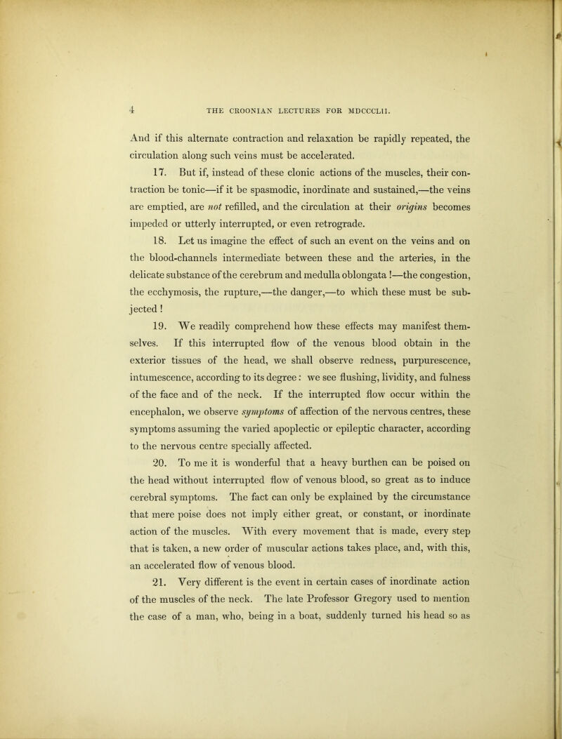 And if this alternate contraction and relaxation be rapidly repeated, the circulation along such veins must be accelerated. 17. But if, instead of these clonic actions of the muscles, their con- traction be tonic—if it be spasmodic, inordinate and sustained,—the veins are emptied, are not refilled, and the circulation at their origins becomes impeded or utterly interrupted, or even retrograde. 18. Let us imagine the effect of such an event on the veins and on the blood-channels intermediate between these and the arteries, in the delicate substance of the cerebrum and medulla oblongata !—the congestion, the ecchymosis, the rupture,—the danger,—to which these must be sub- jected ! 19. We readily comprehend how these effects may manifest them- selves. If this interrupted flow of the venous blood obtain in the exterior tissues of the head, we shall observe redness, purpurescence, intumescence, according to its degree: we see flushing, lividity, and fulness of the face and of the neck. If the interrupted flow occur within the encephalon, we observe symptoms of affection of the nervous centres, these symptoms assuming the varied apoplectic or epileptic character, according to the nervous centre specially affected. 20. To me it is wonderful that a heavy burthen can be poised on the head without interrupted flow of venous blood, so great as to induce cerebral symptoms. The fact can only be explained by the circumstance that mere poise does not imply either great, or constant, or inordinate action of the muscles. With every movement that is made, every step that is taken, a new order of muscular actions takes place, and, with this, an accelerated flow of venous blood. 21. Very different is the event in certain cases of inordinate action of the muscles of the neck. The late Professor Gregory used to mention the case of a man, who, being in a boat, suddenly turned his head so as
