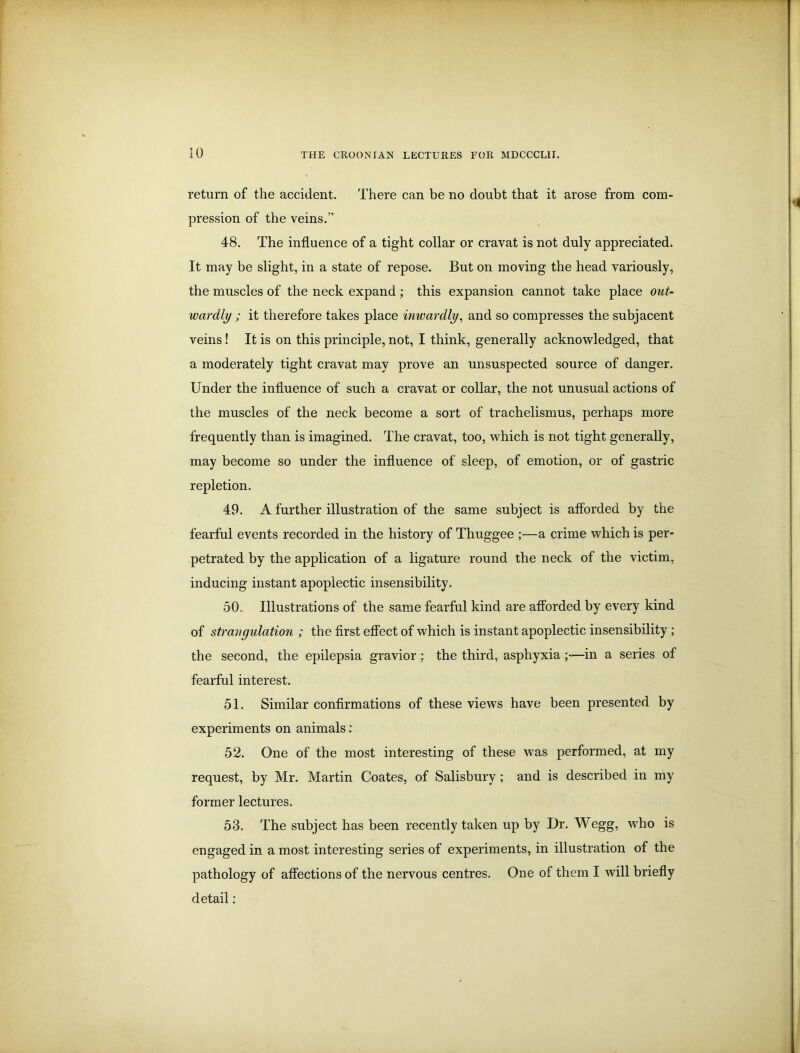 return of the accident. There can be no doubt that it arose from com- pression of the veins.” 48. The influence of a tight collar or cravat is not duly appreciated. It may be slight, in a state of repose. But on moving the head variously, the muscles of the neck expand ; this expansion cannot take place out- wardly ; it therefore takes place inwardly, and so compresses the subjacent veins! It is on this principle, not, I think, generally acknowledged, that a moderately tight cravat may prove an unsuspected source of danger. Under the influence of such a cravat or collar, the not unusual actions of the muscles of the neck become a sort of trachelismus, perhaps more frequently than is imagined. The cravat, too, which is not tight generally, may become so under the influence of sleep, of emotion, or of gastric repletion. 49. A further illustration of the same subject is afforded by the fearful events recorded in the history of Thuggee ;—a crime which is per- petrated by the application of a ligature round the neck of the victim, inducing instant apoplectic insensibility. 50 , Illustrations of the same fearful kind are afforded by every kind of strangulation ; the first effect of which is instant apoplectic insensibility ; the second, the epilepsia gravior: the third, asphyxia —in a series of fearful interest. 51. Similar confirmations of these views have been presented by experiments on animals: 52. One of the most interesting of these was performed, at my request, by Mr. Martin Coates, of Salisbury; and is described in my former lectures. 53. The subject has been recently taken up by Dr. Wegg, who is engaged in a most interesting series of experiments, in illustration of the pathology of affections of the nervous centres. One of them I will briefly detail: