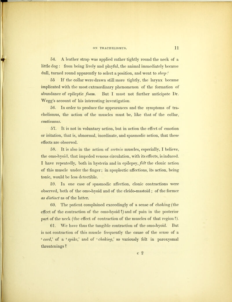 54. A leather strap was applied rather tightly round the neck of a little dog : from being lively and playful, the animal immediately became dull, turned round apparently to select a position, and went to sleep! 55 If the collar were drawn still more tightly, the larynx became implicated with the most extraordinary phenomenon of the formation of abundance of epileptic foam. But I must not further anticipate I)r. Wegg’s account of his interesting investigation 56. In order to produce the appearances and the symptoms of tra- chelismus, the action of the muscles must be, like that of the collar, continuous. 57. It is not in voluntary action, but in action the effect of emotion or iritation, that is, abnormal, inordinate, and spasmodic action, that these effects are observed. 58. It is also in the action of certain muscles, especially, I believe, the omo-hyoid, that impeded venous circulation, with its effects, is induced. I have repeatedly, both in hysteria and in epilepsy, felt the clonic action of this muscle under the finger; in apoplectic affections, its action, being tonic, would be less detectible. 59. In one case of spasmodic affection, clonic contractions were observed, both of the omo-hyoid and of the cleido-mastoid ; of the former as distinct as of the latter. 60. The patient complained exceedingly of a sense of choking (the effect of the contraction of the omo-hyoid 1) and of pain in the posterior part of the neck (the effect of contraction of the muscles of that region'?). 61. We have thus the tangible contraction of the omo-hyoid. But is not contraction of this muscle frequently the cause of the sense of a ‘ cord,’ of a ‘ spike,’ and of • choking,’ so variously felt in paroxysmal threatenings ? c 2