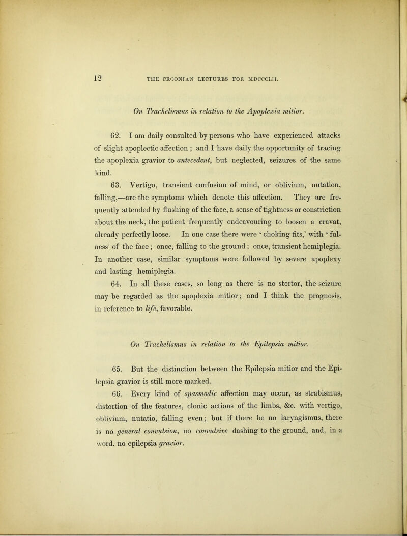 On Trachelismus in relation to the Apoplexia mitior. 62. I am daily consulted by persons who have experienced attacks of slight apoplectic affection ; and I have daily the opportunity of tracing the apoplexia gravior to antecedent, but neglected, seizures of the same kind. 63. Vertigo, transient confusion of mind, or oblivium, nutation, falling,—are the symptoms which denote this affection. They are fre- quently attended by flushing of the face, a sense of tightness or constriction about the neck, the patient frequently endeavouring to loosen a cravat, already perfectly loose. In one case there were ‘ choking fits,’ with ‘ ful- ness’ of the face ; once, falling to the ground; once, transient hemiplegia. In another case, similar symptoms were followed by severe apoplexy and lasting hemiplegia. 64. In all these cases, so long as there is no stertor, the seizure may be regarded as the apoplexia mitior; and I think the prognosis, in reference to life, favorable. On Trachelismus in relation to the Epilepsia mitior. 65. But the distinction between the Epilepsia mitior and the Epi- lepsia gravior is still more marked. 66. Every kind of spasmodic affection may occur, as strabismus, distortion of the features, clonic actions of the limbs, &c. with vertigo, oblivium, nutatio, falling even; but if there be no laryngismus, there is no general convulsion, no convulsive dashing to the ground, and, in a word, no epilepsia gravior.