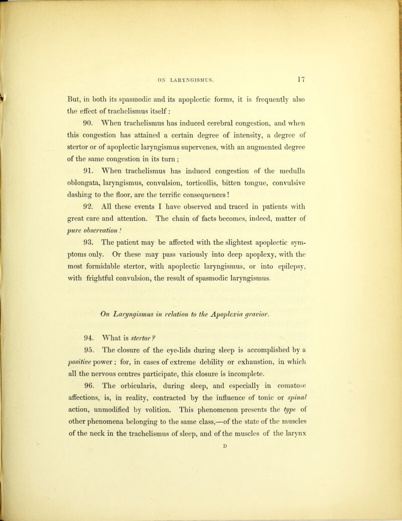 But, in both its spasmodic and its apoplectic forms, it is frequently also the effect of trachelismus itself : 90. When trachelismus has induced cerebral congestion, and when this congestion has attained a certain degree of intensity, a degree of stertor or of apoplectic laryngismus supervenes, with an augmented degree of the same congestion in its turn ; 91. When trachelismus has induced congestion of the medulla oblongata, laryngismus, convulsion, torticollis, bitten tongue, convulsive dashing to the floor, are the terrific consequences! 92. All these events I have observed and traced in patients with great care and attention. The chain of facts becomes, indeed, matter of pure observation! 93. The patient may be affected with the slightest apoplectic sym- ptoms only. Or these may pass variously into deep apoplexy, with the most formidable stertor, with apoplectic laryngismus, or into epilepsy, with frightful convulsion, the result of spasmodic laryngismus. On Laryngismus in relation to the Apoplexia gravior. 94. What is stertor ? 95. The closure of the eye-lids during sleep is accomplished by a positive power; for, in cases of extreme debility or exhaustion, in which all the nervous centres participate, this closure is incomplete. 96. The orbicularis, during sleep, and especially in comatose affections, is, in reality, contracted by the influence of tonic or spinal action, unmodified by volition. This phenomenon presents the type of other phenomena belonging to the same class,—of the state of the muscles of the neck in the trachelismus of sleep, and of the muscles of the larynx n