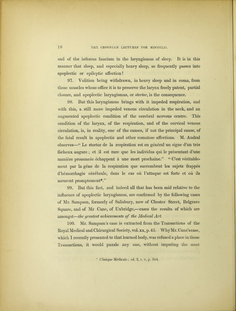 IS and of the isthmus faucium in the laryngismus of sleep. It is in this manner that sleep, and especially heavy sleep, so frequently passes into apoplectic or epileptic affection! 97. Volition being withdrawn, in heavy sleep and in coma, from those muscles whose office it is to preserve the larynx freely patent, partial closure, and apoplectic laryngismus, or stertor, is the consequence. 98. But this laryngismus brings with it impeded respiration, and with this, a still more impeded venous circulation in the neck, and an augmented apoplectic condition of the cerebral nervous centre. This condition of the larynx, of the respiration, and of the cervical venous circulation, is, in reality, one of the causes, if not the principal cause, of the fatal result in apoplectic and other comatose affections. M. Andral observes—“ Le stertor de la respiration est en general un signe d’un tres facheux augure ; et il est rare que les individus qui le presentant d’une maniere prononcee echappent a une mort prochaine.” “ C’est veritable- ment par la gene de la respiration que succombent les sujets frappes d’hemorrhagie cerebrale, dans le cas ou 1’attaque est forte et ou ils meurent promptement*.” 99. But this fact, and indeed all that has been said relative to the influence of apoplectic laryngismus, are confirmed by the following cases of Mr. Sampson, formerly of Salisbury, now of Chester Street, Belgrave Square, and of Mr. Cane, of Uxbridge,—cases the results of which are amongst—the greatest achievements of the Medical Art. 100. Mr. Sampson’s case is extracted from the Transactions of the Boyal Medical and Chirurgical Society, vol. xx, p. 45. Why Mr. Cane’s case, which I recently presented to that learned body, was refused a place in those Transactions, it would puzzle any one, without imputing the most * Clinique Medicale; ed. 2, t. v, p. 384.