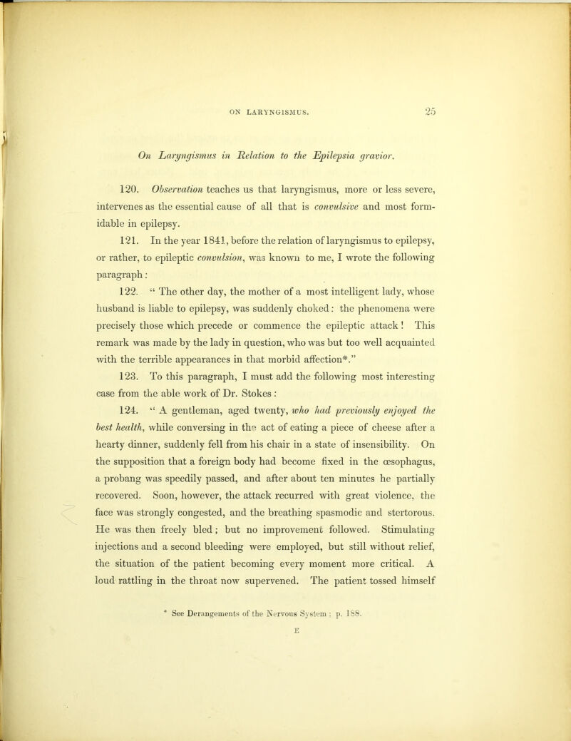 On Laryngismus in Relation to the Epilepsia gravior. 120. Observation teaches us that laryngismus, more or less severe, intervenes as the essential cause of all that is convulsive and most form- idable in epilepsy. 121. In the year 1841, before the relation of laryngismus to epilepsy, or rather, to epileptic convulsion, was known to me, I wrote the following paragraph : 122. “ The other day, the mother of a most intelligent lady, whose husband is liable to epilepsy, was suddenly choked: the phenomena were precisely those which precede or commence the epileptic attack! This remark was made by the lady in question, who was but too well acquainted with the terrible appearances in that morbid affection*.” 123. To this paragraph, I must add the following most interesting case from the able work of Dr. Stokes : 124. “ A gentleman, aged twenty, who had previously enjoyed the best health, while conversing in the act of eating a piece of cheese after a hearty dinner, suddenly fell from his chair in a state of insensibility. On the supposition that a foreign body had become fixed in the oesophagus, a probang was speedily passed, and after about ten minutes he partially recovered. Soon, however, the attack recurred with great violence, the face was strongly congested, and the breathing spasmodic and stertorous. He was then freely bled; but no improvement followed. Stimulating injections and a second bleeding were employed, but still without relief, the situation of the patient becoming every moment more critical. A loud rattling in the throat now supervened. The patient tossed himself * See Derangements of the Nervous System : p. 188. E