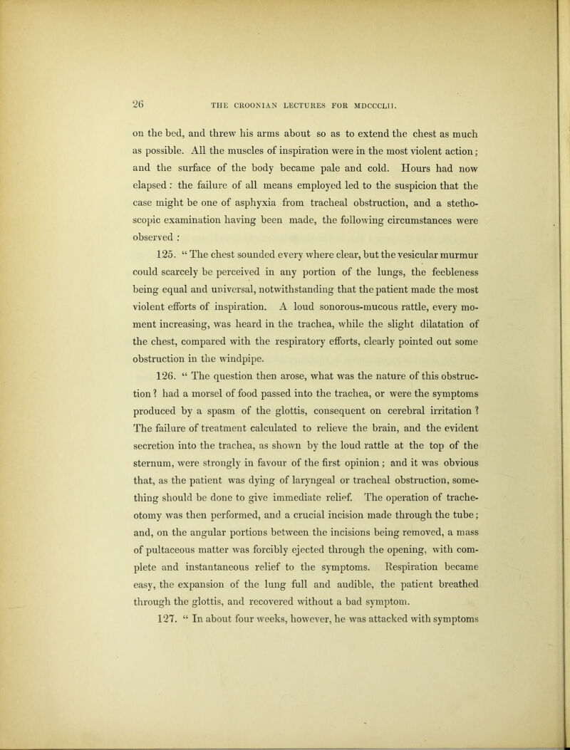 on the bed, and threw his arms about so as to extend the chest as much as possible. All the muscles of inspiration were in the most violent action; and the surface of the body became pale and cold. Hours had now elapsed : the failure of all means employed led to the suspicion that the case might be one of asphyxia from tracheal obstruction, and a stetho- scopic examination having been made, the following circumstances were observed : 125. “ The chest sounded every where clear, but the vesicular murmur could scarcely be perceived in any portion of the lungs, the feebleness being equal and universal, notwithstanding that the patient made the most violent efforts of inspiration. A loud sonorous-mucous rattle, every mo- ment increasing, was heard in the trachea, while the slight dilatation of the chest, compared with the respiratory efforts, clearly pointed out some obstruction in the windpipe. 126. “ The question then arose, what was the nature of this obstruc- tion \ had a morsel of food passed into the trachea, or were the symptoms produced by a spasm of the glottis, consequent on cerebral irritation 1 The failure of treatment calculated to relieve the brain, and the evident secretion into the trachea, as shown by the loud rattle at the top of the sternum, were strongly in favour of the first opinion ; and it was obvious that, as the patient was dying of laryngeal or tracheal obstruction, some- thing should be done to give immediate relief. The operation of trache- otomy was then performed, and a crucial incision made through the tube; and, on the angular portions between the incisions being removed, a mass of pultaceous matter was forcibly ejected through the opening, with com- plete and instantaneous relief to the symptoms. Respiration became easy, the expansion of the lung full and audible, the patient breathed through the glottis, and recovered without a bad symptom. 127. “ In about four weeks, however, he was attacked with symptoms