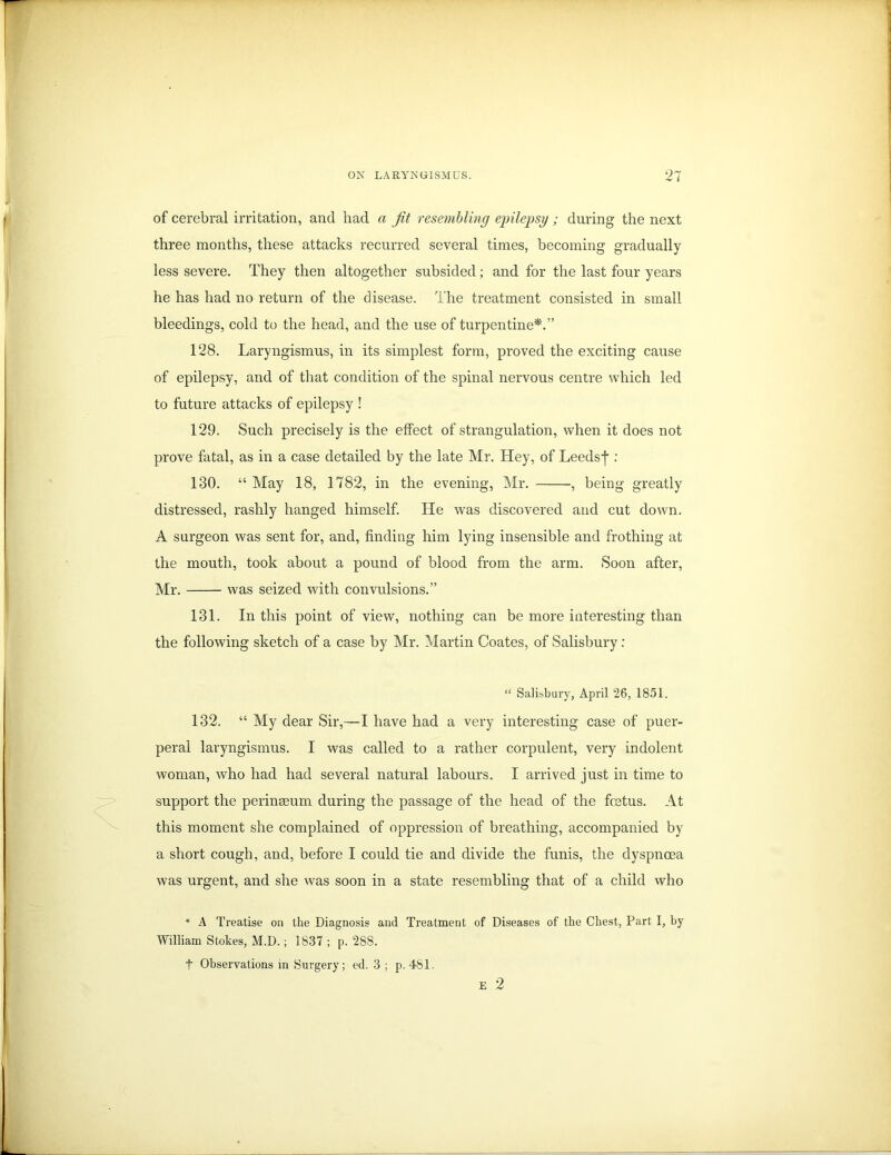 of cerebral irritation, and had a Jit resembling epilepsy ; during the next three months, these attacks recurred several times, becoming gradually less severe. They then altogether subsided; and for the last four years he has had no return of the disease. The treatment consisted in small bleedings, cold to the head, and the use of turpentine*.” 128. Laryngismus, in its simplest form, proved the exciting cause of epilepsy, and of that condition of the spinal nervous centre which led to future attacks of epilepsy ! 129. Such precisely is the effect of strangulation, when it does not prove fatal, as in a case detailed by the late Mr. Hey, of Leedsf : 130. “ May 18, 1782, in the evening, Mr. , being greatly distressed, rashly hanged himself. He was discovered and cut down. A surgeon was sent for, and, finding him lying insensible and frothing at the mouth, took about a pound of blood from the arm. Soon after, Mr. was seized with convulsions.” 131. In this point of view, nothing can be more interesting than the following sketch of a case by Mr. Martin Coates, of Salisbury: “ Salisbury, April 26, 1851. 132. “ My dear Sir,—I have had a very interesting case of puer- peral laryngismus. I was called to a rather corpulent, very indolent woman, who had had several natural labours. I arrived just in time to support the perinseum during the passage of the head of the fcetus. At this moment she complained of oppression of breathing, accompanied by a short cough, and, before I could tie and divide the funis, the dyspnoea was urgent, and she was soon in a state resembling that of a child who * A Treatise on the Diagnosis and Treatment of Diseases of the Chest, Part I, hy William Stokes, M.D. ; 1837 ; p. 288. t Observations in Surgery; ed. 3 ; p. 481. E 2