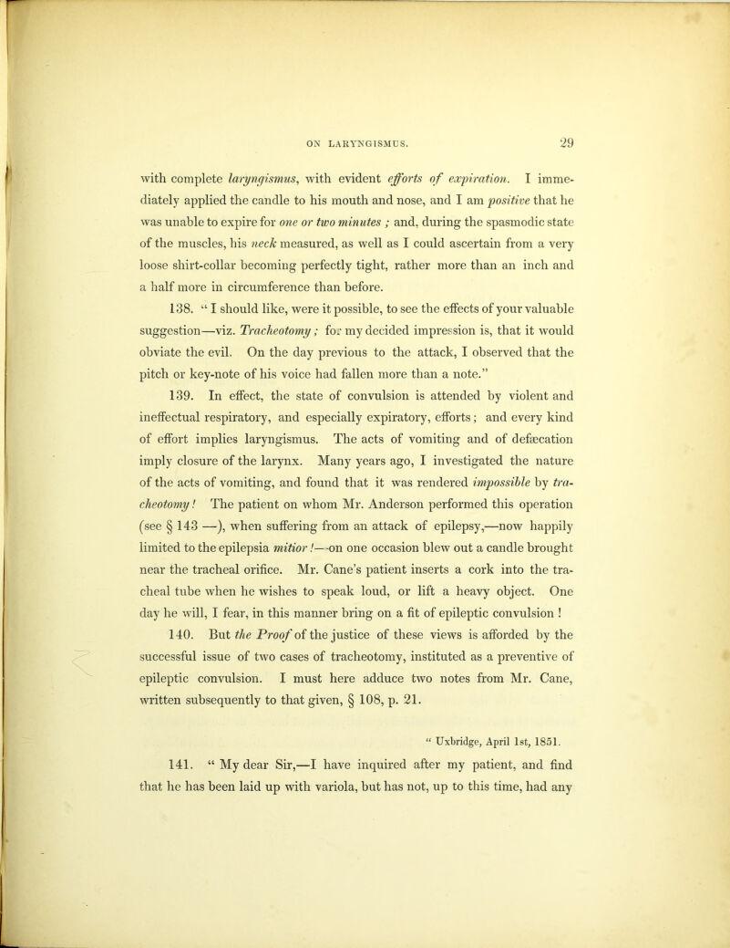 with complete laryngismus, with evident efforts of expiration. I imme- diately applied the candle to his mouth and nose, and I am positive that he was unable to expire for one or two minutes ; and, during the spasmodic state of the muscles, his neck measured, as well as I could ascertain from a very loose shirt-collar becoming perfectly tight, rather more than an inch and a half more in circumference than before. 138. “ I should like, were it possible, to see the effects of your valuable suggestion—viz. Tracheotomy; for my decided impression is, that it would obviate the evil. On the day previous to the attack, I observed that the pitch or key-note of his voice had fallen more than a note.” 139. In effect, the state of convulsion is attended by violent and ineffectual respiratory, and especially expiratory, efforts; and every kind of effort implies laryngismus. The acts of vomiting and of defecation imply closure of the larynx. Many years ago, I investigated the nature of the acts of vomiting, and found that it was rendered impossible by tra- cheotomy! The patient on whom Mr. Anderson performed this operation (see § 143 —), when suffering from an attack of epilepsy,—now happily limited to the epilepsia mitior /--on one occasion blew out a candle brought near the tracheal orifice. Mr. Cane’s patient inserts a cork into the tra- cheal tube when he wishes to speak loud, or lift a heavy object. One day he will, I fear, in this manner bring on a fit of epileptic convulsion ! 140. But the Proof of the justice of these views is afforded by the successful issue of two cases of tracheotomy, instituted as a preventive of epileptic convulsion. I must here adduce two notes from Mr. Cane, written subsequently to that given, § 108, p. 21. “ Uxbridge, April 1st, 1851. 141. “ My dear Sir,—I have inquired after my patient, and find that he has been laid up with variola, but has not, up to this time, had any