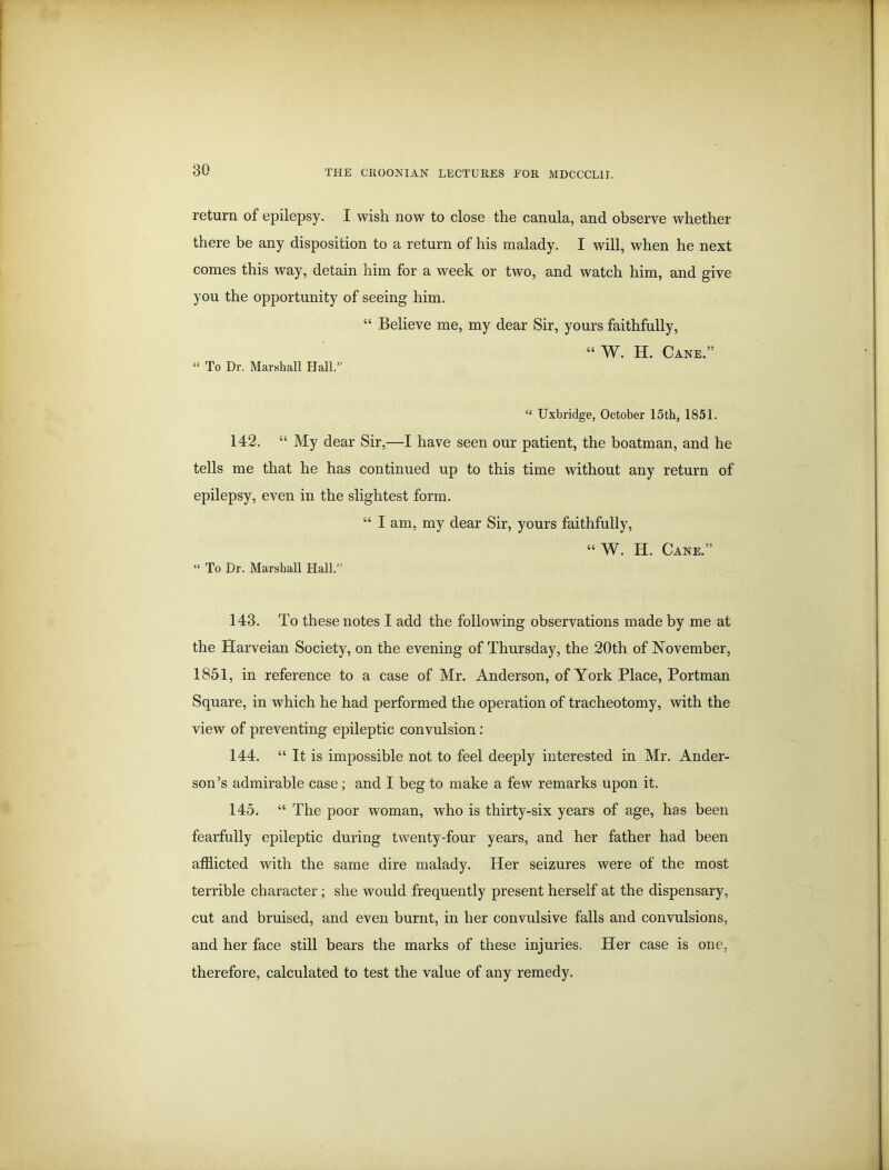 return of epilepsy. I wish now to close the canula, and observe whether there be any disposition to a return of his malady. I will, when he next comes this way, detain him for a week or two, and watch him, and give you the opportunity of seeing him. “ Believe me, my dear Sir, yours faithfully, “ To Dr. Marshall Hall.” “ W. H. Cane.” “ Uxbridge, October 15th, 1851. 142. “ My dear Sir,—I have seen our patient, the boatman, and he tells me that he has continued up to this time without any return of epilepsy, even in the slightest form. “ I am, my dear Sir, yours faithfully, “W. H. Cane.” “ To Dr. Marshall Hall.” 143. To these notes I add the following observations made by me at the Harveian Society, on the evening of Thursday, the 20th of November, 1851, in reference to a case of Mr. Anderson, of York Place, Portman Square, in which he had performed the operation of tracheotomy, with the view of preventing epileptic convulsion: 144. “ It is impossible not to feel deeply interested in Mr. Ander- son’s admirable case; and I beg to make a few remarks upon it. 145. “ The poor woman, who is thirty-six years of age, has been fearfully epileptic during twenty-four years, and her father had been afflicted with the same dire malady. Her seizures were of the most terrible character; she would frequently present herself at the dispensary, cut and bruised, and even burnt, in her convulsive falls and convulsions, and her face still bears the marks of these injuries. Her case is one, therefore, calculated to test the value of any remedy.