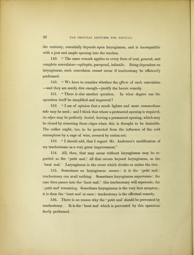 the contrary, essentially depends upon laryngismus, and is incompatible with a just and ample opening into the trachea. 149. “ The same remark applies to every form of real, general, and complete convulsion—epileptic, puerperal, infantile. Being dependent on laryngismus, such convulsion cannot occur if tracheotomy be efficiently performed. 150. “We have to consider whether the effects of such convulsion —and they are surely dire enough—justify the heroic remedy. 151. “ There is also another question. In what degree can the operation itself be simplified and improved ? 152. “ I am of opinion that a much lighter and more commodious tube may be used ; and I think that where a protracted opening is required, its edges may be perfectly healed, leaving a permanent opening, which may be closed by removing those edges when this is thought to be desirable. The orifice ought, too, to be protected from the influence of the cold atmosphere by a cage of wire, covered by cotton net. 153. “ I should add, that I regard Mr. Anderson’s modification of my tracheotome as a very great improvement.” 154. All, then, that may occur without laryngismus may be re- garded as the ‘petit mal;’ all that occurs beyond laryngismus, as the ‘ haut mal.’ Laryngismus is the event which divides or unites the two. 155. Sometimes no laryngismus occurs: it is the ‘petit mal;’ tracheotomy can avail nothing. Sometimes laryngismus supervenes: the case then passes into the ‘ haut mal:’ this tracheotomy will supersede, the ‘ petit mal’ remaining. Sometimes laryngismus is the very first symptom : it is then the ‘ haut mal’ at once : tracheotomy is the effectual remedy. 156. There is no reason why the ‘ petit mal’ should be prevented by tracheotomy. It is the ‘ haut mal’ which is prevented by this operation freely performed.