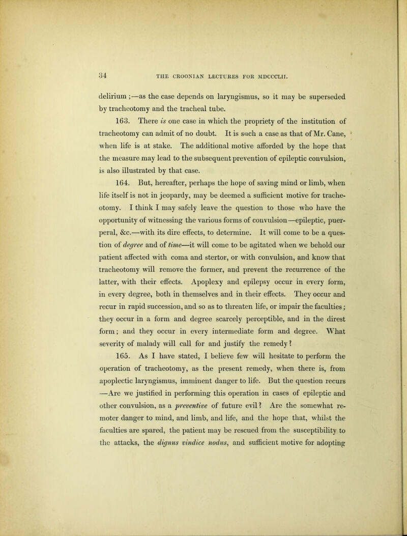 delirium as the case depends on laryngismus, so it may be superseded by tracheotomy and the tracheal tube. 163. There is one case in which the propriety of the institution of tracheotomy can admit of no doubt. It is such a case as that of Mr. Cane, T when life is at stake. The additional motive afforded by the hope that the measure may lead to the subsequent prevention of epileptic convulsion, is also illustrated by that case. 164. But, hereafter, perhaps the hope of saving mind or limb, when life itself is not in jeopardy, may be deemed a sufficient motive for trache- otomy. I think I may safely leave the question to those who have the opportunity of witnessing the various forms of convulsion—epileptic, puer- peral, &c.—with its dire effects, to determine. It will come to be a ques- tion of degree and of time—it will come to be agitated when we behold our patient affected with coma and stertor, or with convulsion, and know that tracheotomy will remove the former, and prevent the recurrence of the latter, with their effects. Apoplexy and epilepsy occur in every form, in every degree, both in themselves and in their effects. They occur and recur in rapid succession, and so as to threaten life, or impair the faculties; they occur in a form and degree scarcely perceptible, and in the direst form; and they occur in every intermediate form and degree. What severity of malady will call for and justify the remedy1? 165. As I have stated, I believe few will hesitate to perform the operation of tracheotomy, as the present remedy, when there is, from apoplectic laryngismus, imminent danger to life. But the question recurs —Are we justified in performing this operation in cases of epileptic and other convulsion, as a preventive of future evil? Are the somewhat re- moter danger to mind, and limb, and life, and the hope that, whilst the faculties are spared, the patient may be rescued from the susceptibility to the attacks, the dignus vindice nodus, and sufficient motive for adopting