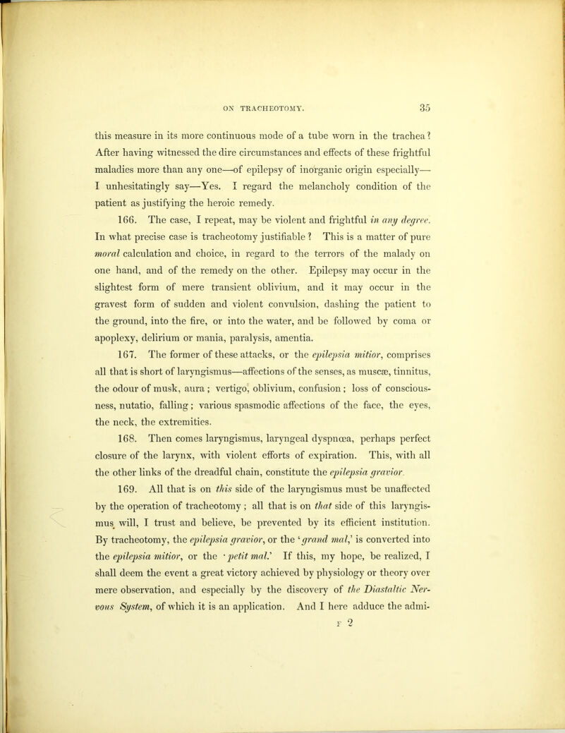 this measure in its more continuous mode of a tube worn in the trachea 1 After having witnessed the dire circumstances and effects of these frightful maladies more than any one—of epilepsy of inorganic origin especially— I unhesitatingly say—Yes. I regard the melancholy condition of the patient as justifying the heroic remedy. 166. The case, I repeat, may be violent and frightful in any degree. In what precise case is tracheotomy justifiable 1 This is a matter of pure moral calculation and choice, in regard to the terrors of the malady on one hand, and of the remedy on the other. Epilepsy may occur in the slightest form of mere transient oblivium, and it may occur in the gravest form of sudden and violent convulsion, dashing the patient to the ground, into the fire, or into the water, and be followed by coma or apoplexy, delirium or mania, paralysis, amentia. 167. The former of these attacks, or the epilepsia mitior, comprises all that is short of laryngismus—affections of the senses, as muscse, tinnitus, the odour of musk, aura ; vertigo, oblivium, confusion ; loss of conscious- ness, nutatio, falling; various spasmodic affections of the face, the eyes, the neck, the extremities. 168. Then comes laryngismus, laryngeal dyspnoea, perhaps perfect closure of the larynx, with violent efforts of expiration. This, with all the other links of the dreadful chain, constitute the epilepsia gravior 169. All that is on this side of the laryngismus must be unaffected by the operation of tracheotomy ; all that is on that side of this laryngis- mus^ will, I trust and believe, be prevented by its efficient institution. By tracheotomy, the epilepsia gravior, or the ‘grand mal,’ is converted into the epilepsia mitior, or the • petit mal' If this, my hope, be realized, I shall deem the event a great victory achieved by physiology or theory over mere observation, and especially by the discovery of the Diastaltic Ner- vous System, of which it is an application. And I here adduce the admi- f 2