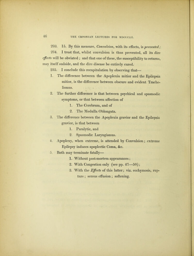 233. 15. By this measure, Convulsion, with its effects, is prevented; 234. I trust that, whilst convulsion is thus prevented, all its dire effects will be obviated ; and that one of these, the susceptibility to returns, may itself sudside, and the dire disease be entirely cured. 235. I conclude this recapitulation by observing that— 1. The difference between the Apoplexia mitior and the Epilepsia mitior, is the difference between obscure and evident Trache- lismus. 2. The further difference is that between psychical and spasmodic symptoms, or that between affection of 1. The Cerebrum, and of 2. The Medulla Oblongata. 3. The difference between the Apoplexia gravior and the Epilepsia gravior, is that between 1. Paralytic, and 2. Spasmodic Laryngismus. 4. Apoplexy, wrhen extreme, is attended by Convulsion; extreme Epilepsy induces apoplectic Coma, &c. 5. Both may terminate fatally— 1. Without post-mortem appearances ; 2. With Congestion only (see pp. 47—50); 3. With the Effects of this latter; viz. ecchymosis, rup- ture ; serous effusion ; softening.