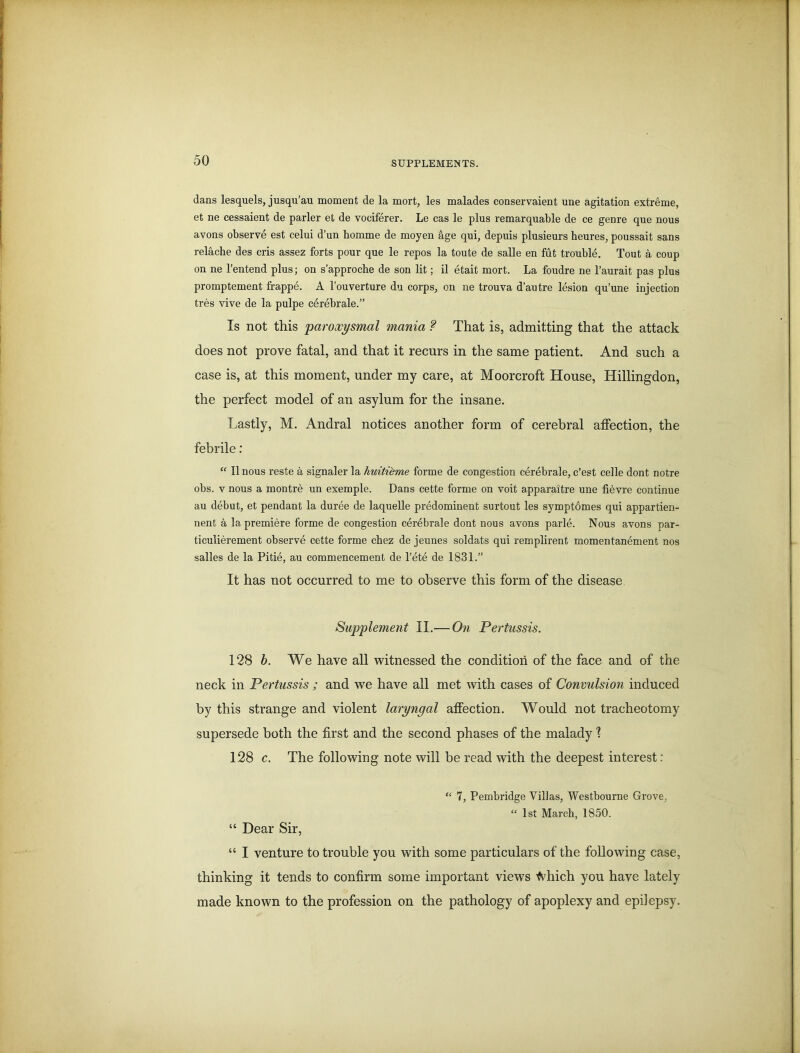 dans lesquels, jusqu’au moment de la mort, les malades conservaient une agitation extreme, et ne cessaient de parler et de vociferer. Le cas le plus remarquable de ce genre que nous avons observe est celui d’un homme de moyen age qui, depuis plusieurs heures, poussait sans relache des cris assez forts pour que le repos la toute de salle en fut trouble. Tout a coup on ne l’entend plus; on s’approche de son lit; il etait mort. La foudre ne l’aurait pas plus promptement frappe. A l’ouverture du corps, on ne trouva d’autre lesion qu’une injection tres vive de la pulpe cerebrale.” Is not this paroxysmal mania ? That is, admitting that the attack does not prove fatal, and that it recurs in the same patient. And such a case is, at this moment, under my care, at Moorcroft House, Hillingdon, the perfect model of an asylum for the insane. Lastly, M. Andral notices another form of cerebral affection, the febrile: “ II nous reste a signaler la liuiti'eme forme de congestion cerebrale, c’est celle dont notre obs. v nous a montre un exemple. Dans cette forme on voit apparaxtre une fievre continue au debut, et pendant la duree de laquelle predominent surtout les symptomes qui appartien- nent a la premiere forme de congestion cerebrale dont nous avons parle. Nous avons par- ticulierement observe cette forme chez de jeunes soldats qui remplii’ent momentanement nos salles de la Pitie, au commencement de l’ete de 1831.” It has not occurred to me to observe this form of the disease Supplement II.-—On Pertussis. 128 b. We have all witnessed the condition of the face and of the neck in Pertussis ; and we have all met with cases of Convulsion induced by this strange and violent laryngal affection. Would not tracheotomy supersede both the first and the second phases of the malady ? 128 c. The following note will be read with the deepest interest : “ 7, Pembridge Villas, Westbourne Grove, “ 1st March, 1850. “ Dear Sir, “ I venture to trouble you with some particulars of the following case, thinking it tends to confirm some important views ^hich you have lately made known to the profession on the pathology of apoplexy and epilepsy.