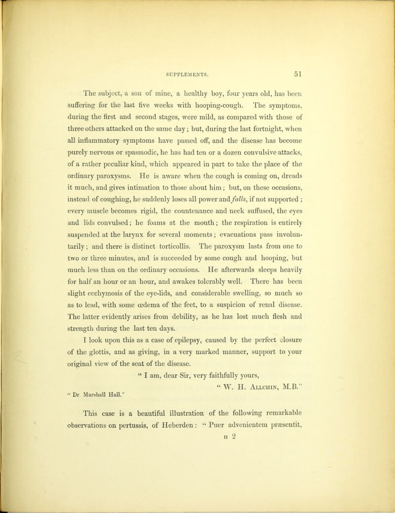 The subject, a son of mine, a healthy boy, four years old, has been suffering for the last five weeks with hooping-cough. The symptoms, during the first and second stages, were mild, as compared with those of three others attacked on the same day; but, during the last fortnight, when all inflammatory symptoms have passed off, and the disease has become purely nervous or spasmodic, he has had ten or a dozen convulsive attacks, of a rather peculiar kind, which appeared in part to take the place of the ordinary paroxysms. He is aware when the cough is coming on, dreads it much, and gives intimation to those about him; but, on these occasions, instead of coughing, he suddenly loses all power and falls, if not supported ; every muscle becomes rigid, the countenance and neck suffused, the eyes and lids convulsed; he foams at the mouth; the respiration is entirely suspended at the larynx for several moments; evacuations pass involun- tarily ; and there is distinct torticollis. The paroxysm lasts from one to two or three minutes, and is succeeded by some cough and hooping, but much less than on the ordinary occasions. He afterwards sleeps heavily for half an hour or an hour, and awakes tolerably well. There has been slight ecchymosis of the eye-lids, and considerable swelling, so much so as to lead, with some oedema of the feet, to a suspicion of renal disease. The latter evidently arises from debility, as he has lost much flesh and strength during the last ten days. I look upon this as a case of epilepsy, caused by the perfect closure of the glottis, and as giving, in a very marked manner, support to your original view of the seat of the disease. “ I am, dear Sir, very faithfully yours, “ W. H. Allchin, M.B.” “ Dr. Marshall Hall.” This case is a beautiful illustration of the following remarkable observations on pertussis, of Heberden: “ Puer advenientem prsesentit, h 2