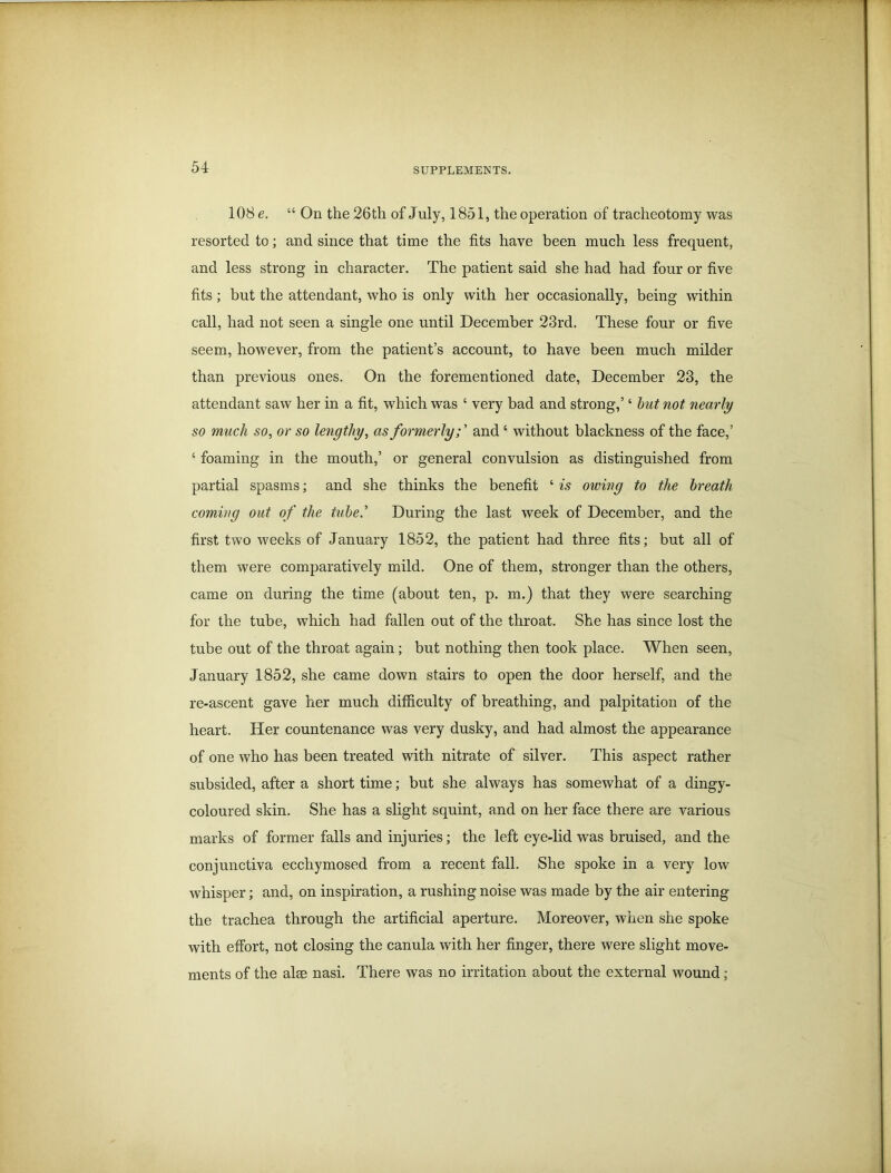 108 e. “ On the 26th of July, 1851, the operation of tracheotomy was resorted to; and since that time the fits have been much less frequent, and less strong in character. The patient said she had had four or five fits; but the attendant, who is only with her occasionally, being within call, had not seen a single one until December 23rd. These four or five seem, however, from the patient’s account, to have been much milder than previous ones. On the forementioned date, December 23, the attendant saw her in a fit, which was ‘ very bad and strong,’ ‘ but not nearly so much so, or so lengthy, as formerly;’ and ‘ without blackness of the face,’ ‘ foaming in the mouth,’ or general convulsion as distinguished from partial spasms; and she thinks the benefit ‘ is owing to the breath coming out of the tube’ During the last week of December, and the first two weeks of January 1852, the patient had three fits; but all of them were comparatively mild. One of them, stronger than the others, came on during the time (about ten, p. m.) that they were searching for the tube, which had fallen out of the throat. She has since lost the tube out of the throat again; but nothing then took place. When seen, January 1852, she came down stairs to open the door herself, and the re-ascent gave her much difficulty of breathing, and palpitation of the heart. Her countenance was very dusky, and had almost the appearance of one who has been treated with nitrate of silver. This aspect rather subsided, after a short time; but she always has somewhat of a dingy- coloured skin. She has a slight squint, and on her face there are various marks of former falls and injuries; the left eye-lid was bruised, and the conjunctiva ecchymosed from a recent fall. She spoke in a very low whisper; and, on inspiration, a rushing noise was made by the air entering the trachea through the artificial aperture. Moreover, when she spoke with effort, not closing the canula with her finger, there were slight move- ments of the alse nasi. There was no irritation about the external wound;