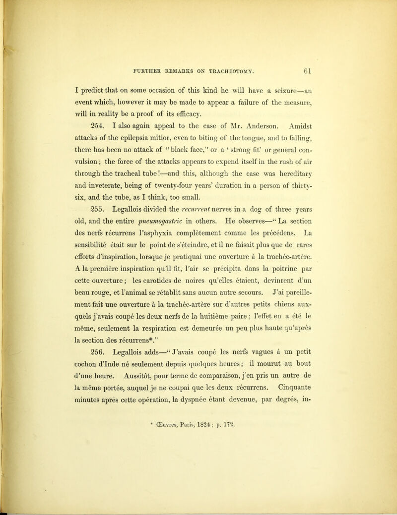 I predict that on some occasion of this kind he will have a seizure—an event which, however it may be made to appear a failure of the measure, will in reality be a proof of its efficacy. 254. I also again appeal to the case of Mr. Anderson. Amidst attacks of the epilepsia mitior, even to biting of the tongue, and to falling, there has been no attack of “ black face,” or a ‘ strong fit’ or general con- vulsion ; the force of the attacks appears to expend itself in the rush of air through the tracheal tube!—and this, although the case was hereditary and inveterate, being of twenty-four years’ duration in a person of thirty- six, and the tube, as I think, too small. 255. Legallois divided the recurrent nerves in a dog of three years old, and the entire pneumogastric in others. He observes—“ La section des nerfs recurrens l’asphyxia completement comme les precedens. La sensibilite etait sur le point de s’eteindre, et il ne faisait plus que de rares efforts d’inspiration, lorsque je pratiquai une ouverture a la trachee-artere. A la premiere inspiration qu’il fit, l’air se precipita dans la poitrine par cette ouverture; les carotides de noires qu’elles etaient, devinrent d’un beau rouge, et l’animal se retablit sans aucun autre secours. J’ai pareille- ment fait une ouverture a la trachee-artere sur d’autres petits chiens aux- quels j’avais coupe les deux nerfs de la huitieme paire ; l’effet en a ete le meme, seulement la respiration est demeuree un peu plus haute qu’apres la section des recurrens*.” 256. Legallois adds—“ J’avais coupe les nerfs vagues a un petit cochon d’Inde ne seulement depuis quelques heures; il mourut au bout d’une heure. Aussitot, pour terme de comparaison, j’en pris un autre de la meme portee, auquel je ne coupai que les deux recurrens. Cinquante minutes apres cette operation, la dyspnee etant devenue, par degres, in- CEuvres, Paris, 1824; p, 172.