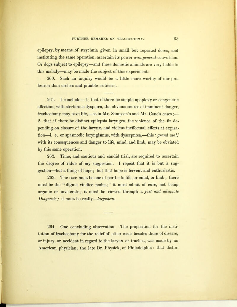 epilepsy, by means of strychnia given in small but repeated doses, and instituting the same operation, ascertain its power over general convulsion. Or dogs subject to epilepsy—and these domestic animals are very liable to this malady—may be made the subject of this experiment. 260. Such an inquiry would be a little more worthy of our pro- fession than useless and pitiable criticism. 261. I conclude—1. that if there be simple apoplexy or congeneric affection, with stertorous dyspnoea, the obvious source of imminent danger, tracheotomy may save life,—as in Mr. Sampson’s and Mr. Cane’s cases ;— 2. that if there be distinct epilepsia laryngea, the violence of the fit de- pending on closure of the larynx, and violent ineffectual efforts at expira- tion—i. e. or spasmodic laryngismus, with dysecpncea,—this ‘ grand mol,’ with its consequences and danger to life, mind, and limb, may be obviated by this same operation. 262. Time, and cautious and candid trial, are required to ascertain the degree of value of my suggestion. I repeat that it is but a sug- gestion—but a thing of hope; but that hope is fervent and enthusiastic. 263. The case must be one of peril—to life, or mind, or limb ; there must be the “ dignus vindice nodusit must admit of cure, not being organic or inveterate; it must be viewed through a just and adequate Diagnosis ; it must be really—laryngeal. 264. One concluding observation. The proposition for the insti- tution of tracheotomy for the relief of other cases besides those of disease, or injury, or accident in regard to the larynx or trachea, was made by an American physician, the late Dr. Physick, of Philadelphia: that distin-