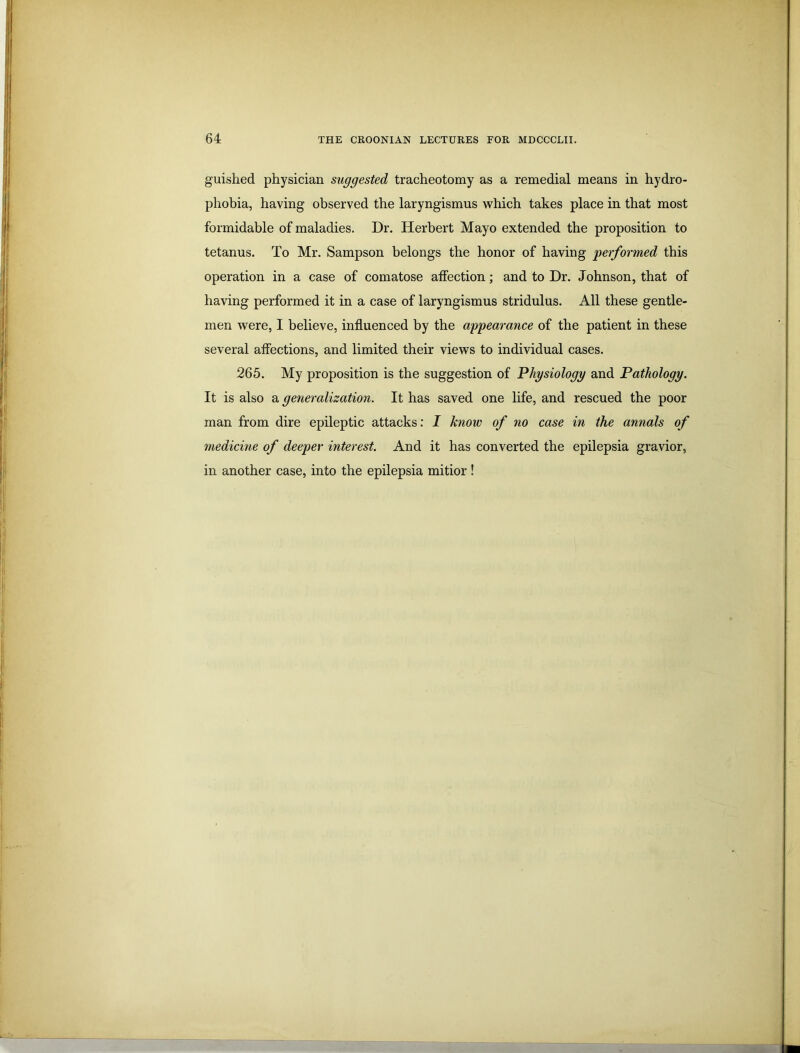 guished physician suggested tracheotomy as a remedial means in hydro- phobia, having observed the laryngismus which takes place in that most formidable of maladies. Dr. Herbert Mayo extended the proposition to tetanus. To Mr. Sampson belongs the honor of having performed this operation in a case of comatose affection; and to Dr. Johnson, that of having performed it in a case of laryngismus stridulus. All these gentle- men were, I believe, influenced by the appearance of the patient in these several affections, and limited their views to individual cases. 265. My proposition is the suggestion of Physiology and Pathology. It is also a generalization. It has saved one life, and rescued the poor man from dire epileptic attacks: I know of no case in the annals of medicine of deeper interest. And it has converted the epilepsia gravior, in another case, into the epilepsia mitior !