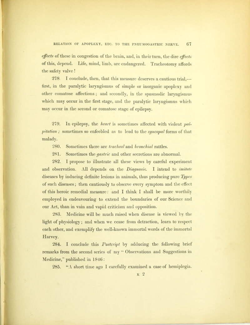 effects of these in congestion of the brain, and, in their turn, the dire effects of this, depend. Life, mind, limb, are endangered. Tracheotomy affords the safety valve ! 278. T conclude, then, that this measure deserves a cautious trial,— first, in the paralytic laryngismus of simple or inorganic apoplexy and other comatose affections ; and secondly, in the spasmodic laryngismus which may occur in the first stage, and the paralytic laryngismus which may occur in the second or comatose stage of epilepsy. 279. In epilepsy, the heart is sometimes affected with violent pal- pitation ; sometimes so enfeebled as to lead to the syncopal forms of that malady. 280. Sometimes there are tracheal and bronchial rattles. 281. Sometimes the gastric and other secretions are abnormal. 282. I propose to illustrate all these views by careful experiment and observation. All depends on the Diagnosis. I intend to imitate diseases by inducing definite lesions in animals, thus producing pure Types of such diseases; then cautiously to observe every symptom and the effect of this heroic remedial measure: and I think I shall be more worthily employed in endeavouring to extend the boundaries of our Science and our Art, than in vain and vapid criticism and opposition. 283. Medicine will be much raised when disease is viewed by the light of physiology; and when we cease from detraction, learn to respect each other, and exemplify the well-known immortal words of the immortal Harvey. 284. I conclude this Postcript by adducing the following brief remarks from the second series of my “ Observations and Suggestions in Medicine,” published in 1846: 285. “A short time ago I carefully examined a case of hemiplegia. k 2