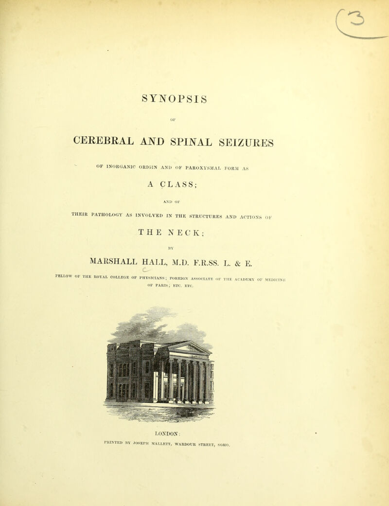 SYNOPSIS r OF CEREBRAL AND SPINAL SEIZURES OF INORGANIC ORIGIN AND OF PAROXYSMAL FORM AS A CLASS; AND OF tiifir pathology AS involved in the structures and ACTIONS OF THE NECK; BY MARSHALL HALL, M.I). E.R.SS. L. & E. C-- FELLOW OF THE ROYAL COLLEGE OF PHYSICIANS ; FOREIGN ASSOCIATE OF THE ACADEMY OF MEDICINE OF PARIS ; ETC. ETC. LONDON: PRINTED BY JOSEPH MALLETT, WARDOUR STREET, SOHO.