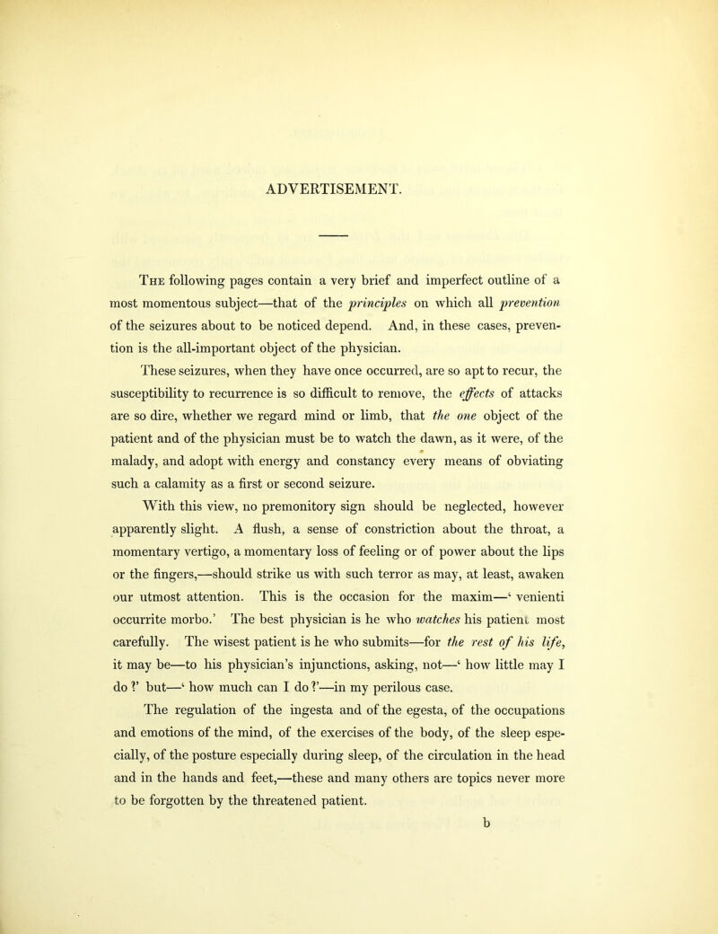 ADVERTISEMENT. The following pages contain a very brief and imperfect outline of a most momentous subject—that of the principles on which all prevention of the seizures about to be noticed depend. And, in these cases, preven- tion is the all-important object of the physician. These seizures, when they have once occurred, are so apt to recur, the susceptibility to recurrence is so difficult to remove, the effects of attacks are so dire, whether we regard mind or limb, that the one object of the patient and of the physician must be to watch the dawn, as it were, of the * malady, and adopt with energy and constancy every means of obviating such a calamity as a first or second seizure. With this view, no premonitory sign should be neglected, however apparently slight. A flush, a sense of constriction about the throat, a momentary vertigo, a momentary loss of feeling or of power about the lips or the fingers,—should strike us with such terror as may, at least, awaken our utmost attention. This is the occasion for the maxim—‘ venienti occurrite morbo.’ The best physician is he who watches his patient most carefully. The wisest patient is he who submits—for the rest of his life, it may be—to his physician’s injunctions, asking, not—‘ how little may I do V but—4 how much can I do V—in my perilous case. The regulation of the ingesta and of the egesta, of the occupations and emotions of the mind, of the exercises of the body, of the sleep espe- cially, of the posture especially during sleep, of the circulation in the head and in the hands and feet,—these and many others are topics never more to be forgotten by the threatened patient. b