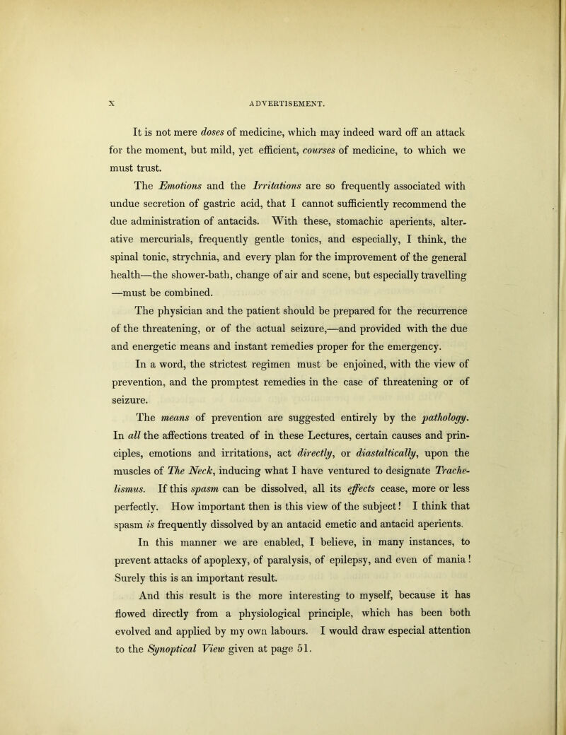 It is not mere doses of medicine, which may indeed ward off an attack for the moment, but mild, yet efficient, courses of medicine, to which we must trust. The Emotions and the Irritations are so frequently associated with undue secretion of gastric acid, that I cannot sufficiently recommend the due administration of antacids. With these, stomachic aperients, alter- ative mercurials, frequently gentle tonics, and especially, I think, the spinal tonic, strychnia, and every plan for the improvement of the general health—the shower-bath, change of air and scene, but especially travelling —must be combined. The physician and the patient should be prepared for the recurrence of the threatening, or of the actual seizure,—and provided with the due and energetic means and instant remedies proper for the emergency. In a word, the strictest regimen must be enjoined, with the view of prevention, and the promptest remedies in the case of threatening or of seizure. The means of prevention are suggested entirely by the pathology. In all the affections treated of in these Lectures, certain causes and prin- ciples, emotions and irritations, act directly, or diastaltically, upon the muscles of The Neck, inducing what I have ventured to designate Trache- lismus. If this spasm can be dissolved, all its effects cease, more or less perfectly. How important then is this view of the subject! I think that spasm is frequently dissolved by an antacid emetic and antacid aperients. In this manner we are enabled, I believe, in many instances, to prevent attacks of apoplexy, of paralysis, of epilepsy, and even of mania! Surely this is an important result. And this result is the more interesting to myself, because it has flowed directly from a physiological principle, which has been both evolved and applied by my own labours. I would draw especial attention to the Synoptical View given at page 51.