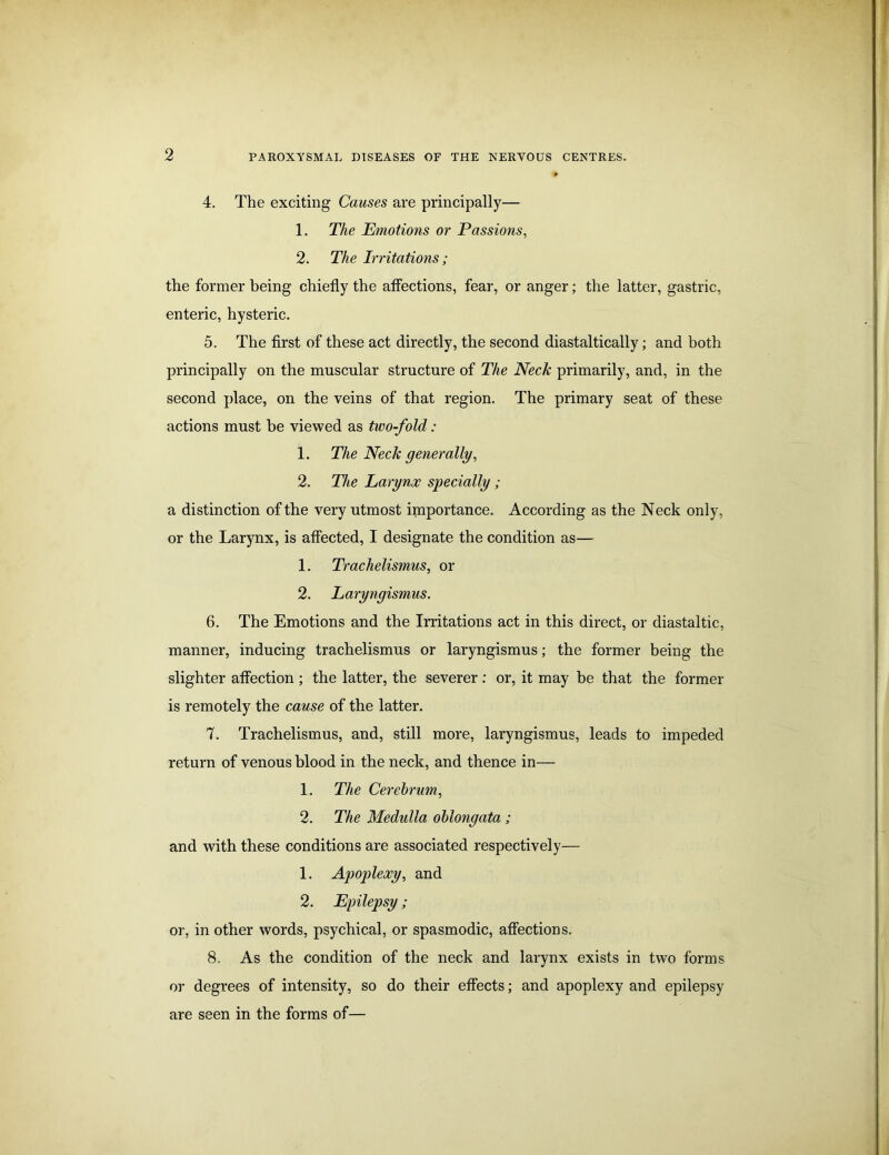 4. The exciting Causes are principally— 1. The Emotions or Passions, 2. The Irritations; the former being chiefly the affections, fear, or anger; the latter, gastric, enteric, hysteric. 5. The first of these act directly, the second diastaltically; and both principally on the muscular structure of The Neck primarily, and, in the second place, on the veins of that region. The primary seat of these actions must be viewed as two-fold : 1. The Neck generally, 2. The Larynx specially ; a distinction of the very utmost importance. According as the Neck only, or the Larynx, is affected, I designate the condition as— 1. Trachelismus, or 2. Laryngismus. 6. The Emotions and the Irritations act in this direct, or diastaltic, manner, inducing trachelismus or laryngismus; the former being the slighter affection ; the latter, the severer : or, it may be that the former is remotely the cause of the latter. 7. Trachelismus, and, still more, laryngismus, leads to impeded return of venous blood in the neck, and thence in— 1. The Cerebrum, 2. The Medulla oblongata ; and with these conditions are associated respectively— 1. Apoplexy, and 2. Epilepsy; or, in other words, psychical, or spasmodic, affections. 8. As the condition of the neck and larynx exists in two forms or degrees of intensity, so do their effects; and apoplexy and epilepsy are seen in the forms of—