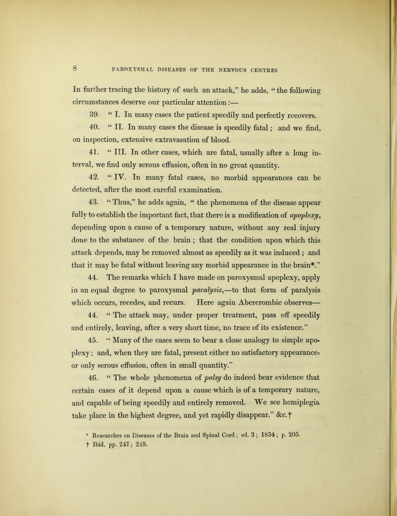 In further tracing the history of such an attack,” he adds, “ the following circumstances deserve our particular attention:— 39. “ I. In many cases the patient speedily and perfectly recovers. 40. “ II. In many cases the disease is speedily fatal; and we find, on inspection, extensive extravasation of blood. 41. “ III. In other cases, which are fatal, usually after a long in- terval, we find only serous effusion, often in no great quantity. 42. “ IV. In many fatal cases, no morbid appearances can be detected, after the most careful examination. 43. “ Thus,” he adds again, “ the phenomena of the disease appear fully to establish the important fact, that there is a modification of apoplexy, depending upon a cause of a temporary nature, without any real injury done to the substance of the brain ; that the condition upon which this attack depends, may be removed almost as speedily as it was induced ; and that it may be fatal without leaving any morbid appearance in the brain*.” 44. The remarks which I have made on paroxysmal apoplexy, apply in an equal degree to paroxysmal paralysis,—to that form of paralysis which occurs, recedes, and recurs. Here again Abercrombie observes— 44. “ The attack may, under proper treatment, pass off speedily and entirely, leaving, after a very short time, no trace of its existence.” 45. “ Many of the cases seem to bear a close analogy to simple apo- plexy ; and, when they are fatal, present either no satisfactory appearance? or only serous effusion, often in small quantity.” 46. “ The whole phenomena of palsy do indeed bear evidence that certain cases of it depend upon a cause which is of a temporary nature, and capable of being speedily and entirely removed. We see hemiplegia take place in the highest degree, and yet rapidly disappear.” &c.j* * Researches on Diseases of the Brain and Spinal Cord ; ed. 3 ; 1834 ; p. 205. t Ibid. pp. 247; 249.