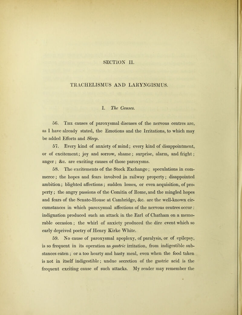 SECTION II. TRACHELISMUS AMD LARYNGISMUS. I. The Causes. 56. The causes of paroxysmal diseases of the nervous centres are, as I have already stated, the Emotions and the Irritations, to which may be added Efforts and Sleep. 57. Every kind of anxiety of mind; every kind of disappointment, or of excitement; joy and sorrow, shame; surprise, alarm, and fright; anger ; &c. are exciting causes of those paroxysms. 58. The excitements of the Stock Exchange; speculations in com- merce ; the hopes and fears involved in railway property; disappointed ambition; blighted affections ; sudden losses, or even acquisition, of pro- perty ; the angry passions of the Comitia of Rome, and the mingled hopes and fears of the Senate-House at Cambridge, &c. are the well-known cir- cumstances in which paroxysmal affections of the nervous centres occur : indignation produced such an attack in the Earl of Chatham on a memo- rable occasion; the whirl of anxiety produced the dire event which so early deprived poetry of Henry Kirke White. 59. No cause of paroxysmal apoplexy, of paralysis, or of epilepsy, is so frequent in its operation as gastric irritation, from indigestible sub- stances eaten ; or a too hearty and hasty meal, even when the food taken is not in itself indigestible; undue secretion of the gastric acid is the frequent exciting cause of such attacks. My reader may remember the