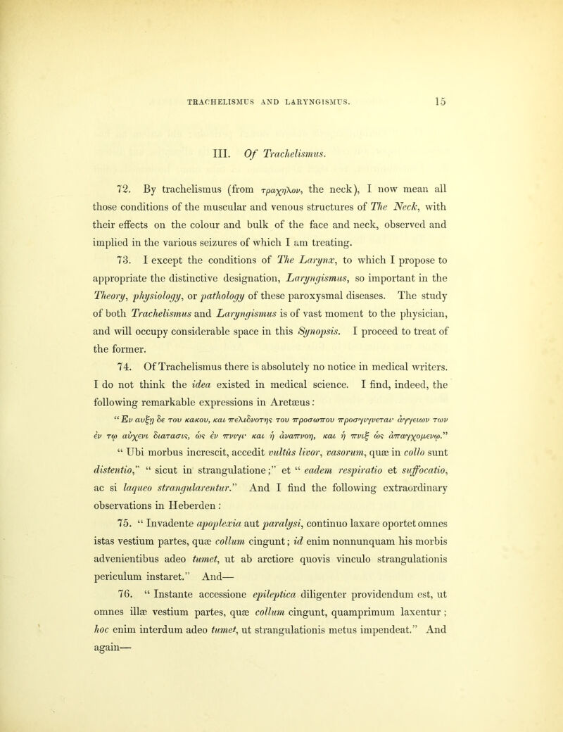 III. Of Trachelismus. 72. By trachelismus (from rpa^n^ov, the neck), I now mean all those conditions of the muscular and venous structures of The Neck, with their effects on the colour and bulk of the face and neck, observed and implied in the various seizures of which I am treating. 73. I except the conditions of The Larynx, to which I propose to appropriate the distinctive designation, Laryngismus, so important in the Theory, physiology, or pathology of these paroxysmal diseases. The study of both Trachelismus and Laryngismus is of vast moment to the physician, and will occupy considerable space in this Synopsis. I proceed to treat of the former. 74. Of Trachelismus there is absolutely no notice in medical writers. I do not think the idea existed in medical science. I find, indeed, the following remarkable expressions in Aretaeus: “ Ev civ'^rj Be tov fccucov, tcau TreXiBvorr/s tov irpoacoirov TrpoGyiyveTav wyyetcov tcov ev T(p av^evi oiaTacris, &)? ev ttvljv iccu r\ dvairvor], x.ai i] 7tvl% co? diray')(op,ev(p.” “ Ubi morbus increscit, accedit vultus livor, vasorum, quae in collo sunt distentio,” “ sicut in strangulationeet “ eadem respiratio et suffocatio, ac si laqueo strangularentur.” And I find the following extraordinary observations in Heberden: 75. “ Invadente apoplexia aut paralysi, continuo laxare oportetomnes istas vestium partes, quae collum cingunt; id enim nonnunquam his morbis advenientibus adeo tumet, ut ab arctiore quovis vinculo strangulationis periculum instaret.” And— 76. “ Instante accessione epileptica diligenter providendum est, ut omnes illae vestium partes, quae collum cingunt, quamprimum laxentur; hoc enim interdum adeo tumet, ut strangulationis metus impendeat.” And again—