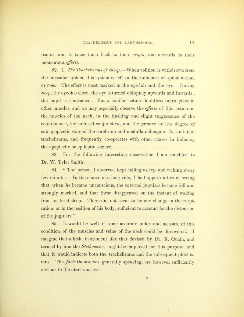 lismus, and to trace them back to their origin, and onwards to their momentous effects. 82. 1. The Trachelismus of Sleep.—When volition is withdrawn from the muscular system, this system is left to the influence of spinal action, or tone. The effect is most marked in the eye-lids and the eye. During sleep, the eye-lids close, the eye is turned obliquely upwards and inwards ; the pupil is contracted. But a similar action doubtless takes place in other muscles, and we may especially observe the effects of this action on the muscles of the neck, in the flushing and slight turgescence of the countenance, the suffused conjunctiva, and the greater or less degree of sub-apoplectic state of the cerebrum and medulla oblongata. It is a latent trachelismus, and frequently co-operates with other causes in inducing the apoplectic or epileptic seizure. 83. For the following interesting observation I am indebted to Dr. W. Tyler Smith : 84. “ The person I observed kept falling asleep and waking every few minutes. In the course of a long ride, I had opportunities of seeing that, when he became unconscious, the external jugulars became full and strongly marked, and that these disappeared on the instant of waking from his brief sleep. There did not seem to be any change in the respi- ration, or in the position of his body, sufficient to account for the distension of the jugulars.” 85. It would be well if some accurate index and measure of this condition of the muscles and veins of the neck could be discovered. I imagine that a little instrument like that devised by Dr. R. Quain, and termed by him the Stethometer, might be employed for this purpose, and that it would indicate both the trachelismus and the subsequent phlebis- mus. The facts themselves, generally speaking, are however sufficiently obvious to the observant eye. D