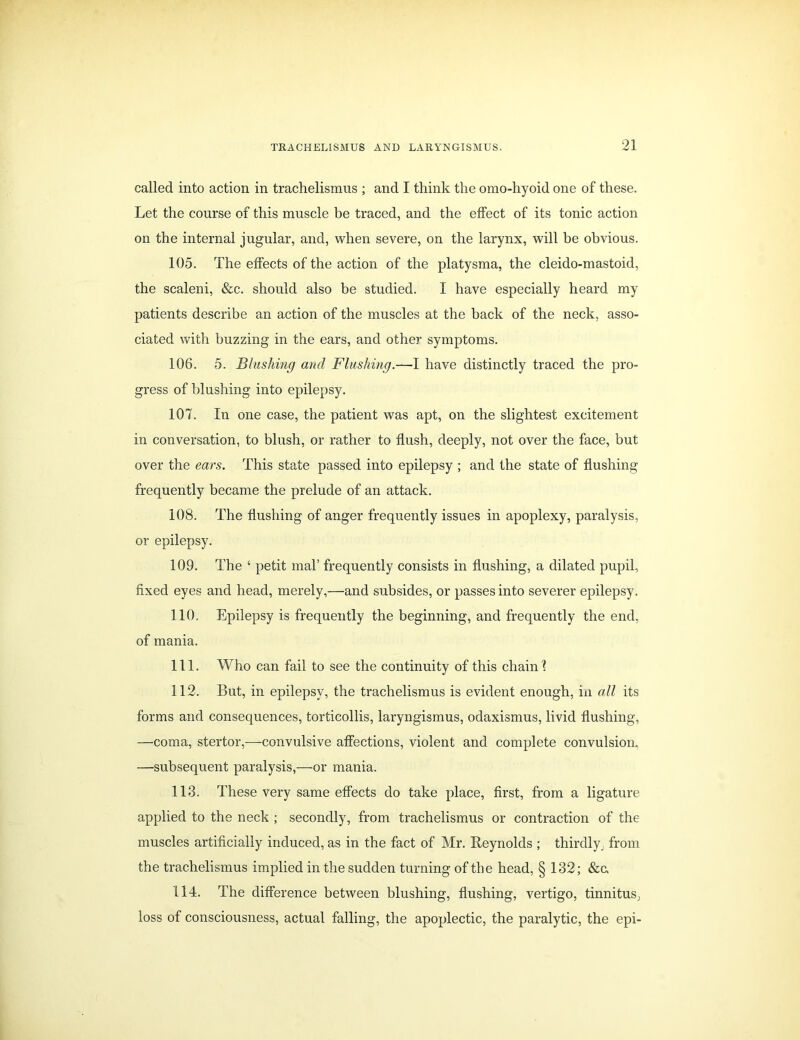 called into action in trachelismus ; and I think the omo-hyoid one of these. Let the course of this muscle be traced, and the effect of its tonic action on the internal jugular, and, when severe, on the larynx, will be obvious. 105. The effects of the action of the platysma, the cleido-mastoid, the scaleni, &c. should also be studied. I have especially heard my patients describe an action of the muscles at the back of the neck, asso- ciated with buzzing in the ears, and other symptoms. 106. 5. Blushing and Flushing.—I have distinctly traced the pro- gress of blushing into epilepsy. 107. In one case, the patient was apt, on the slightest excitement in conversation, to blush, or rather to flush, deeply, not over the face, but over the ears. This state passed into epilepsy ; and the state of flushing frequently became the prelude of an attack. 108. The flushing of anger frequently issues in apoplexy, paralysis, or epilepsy. 109. The ‘ petit mal’ frequently consists in flushing, a dilated pupil, fixed eyes and head, merely,—and subsides, or passes into severer epilepsy. 110. Epilepsy is frequently the beginning, and frequently the end, of mania. 111. Who can fail to see the continuity of this chain 1 112. But, in epilepsy, the trachelismus is evident enough, in all its forms and consequences, torticollis, laryngismus, odaxismus, livid flushing, —coma, stertor,—convulsive affections, violent and complete convulsion. —subsequent paralysis,—or mania. 113. These very same effects do take place, first, from a ligature applied to the neck ; secondly, from trachelismus or contraction of the muscles artificially induced, as in the fact of Mr. Reynolds ; thirdly, from the trachelismus implied in the sudden turning of the head, § 132; See. 114. The difference between blushing, flushing, vertigo, tinnitus, loss of consciousness, actual falling, the apoplectic, the paralytic, the epi-