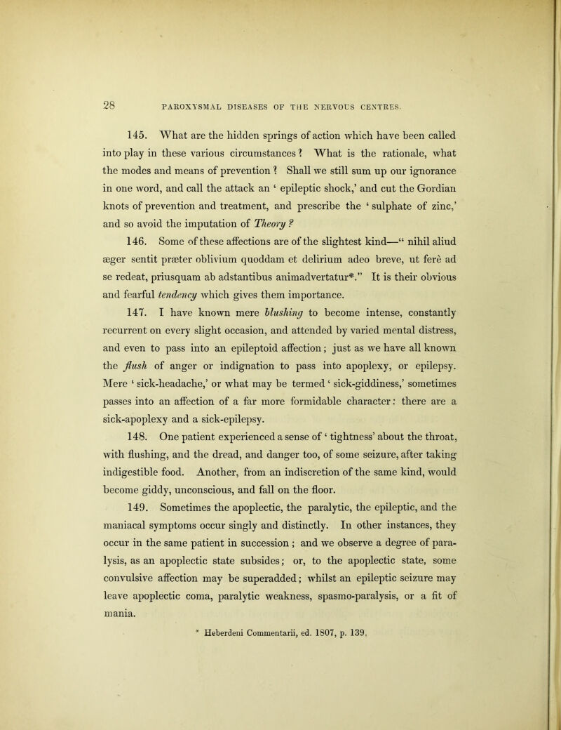 145. What are the hidden springs of action which have been called into play in these various circumstances 1 What is the rationale, what the modes and means of prevention \ Shall we still sum up our ignorance in one word, and call the attack an ‘ epileptic shock,’ and cut the Gordian knots of prevention and treatment, and prescribe the ‘ sulphate of zinc,’ and so avoid the imputation of Theory ? 146. Some of these affections are of the slightest kind—“ nihil aliud seger sentit prseter oblivium quoddam et delirium adeo breve, ut fere ad se redeat, priusquam ab adstantibus animadvertatur*.” It is their obvious and fearful tendency which gives them importance. 147. I have known mere blushing to become intense, constantly recurrent on every slight occasion, and attended by varied mental distress, and even to pass into an epileptoid affection; just as we have all known the flush of anger or indignation to pass into apoplexy, or epilepsy. Mere ‘ sick-headache,’ or what may be termed ‘ sick-giddiness,’ sometimes passes into an affection of a far more formidable character: there are a sick-apoplexy and a sick-epilepsy. 148. One patient experienced a sense of ‘ tightness’ about the throat, with flushing, and the dread, and danger too, of some seizure, after taking indigestible food. Another, from an indiscretion of the same kind, would become giddy, unconscious, and fall on the floor. 149. Sometimes the apoplectic, the paralytic, the epileptic, and the maniacal symptoms occur singly and distinctly. In other instances, they occur in the same patient in succession ; and we observe a degree of para- lysis, as an apoplectic state subsides; or, to the apoplectic state, some convulsive affection may be superadded; whilst an epileptic seizure may leave apoplectic coma, paralytic weakness, spasmo-paralysis, or a fit of mania. * Heberdeni Commentarii, ed. 1807, p. 139.