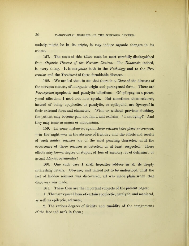 malady might be in its origin, it may induce organic changes in its course. 157. The cases of this Class must be most carefully distinguished from Organic Disease of the Nervous Centres. The Diagnosis, indeed, is every thing. It is our guide both to the Pathology and to the Pre- vention and the Treatment of these formidable diseases. 158. We are led then to see that there is a Class of the diseases of the nervous centres, of inorganic origin and paroxysmal form. There are Paroxysmal apoplectic and paralytic affections. Of epilepsy, as a parox- ysmal affection, I need not now speak. But sometimes these seizures, instead of being apoplectic, or paralytic, or epileptoid, are Syncopal in their external form and character. With or without previous flushing, the patient may become pale and faint, and exclaim—‘ I am dying!’ And they may issue in mania or monomania. 159. In some instances, again, these seizures take place unobserved, —in the night,—or in the absence of friends ; and the effects and results of such hidden seizures are of the most puzzling character, until the occurrence of those seizures is detected, or at least suspected. These effects may be—a degree of stupor, of loss of memory, or of delirium ; or actual Mania, or amentia ! 160. One such case I shall hereafter adduce in all its deeply interesting details. Obscure, and indeed not to be understood, until the fact of hidden seizures was discovered, all was made plain when that discovery was made. 161. These then are the important subjects of the present pages : 1. The paroxysmal form of certain apoplectic, paralytic, and maniacal, as well as epileptic, seizures; 2. The various degrees of lividity and tumidity of the integuments of the face and neck in them ;