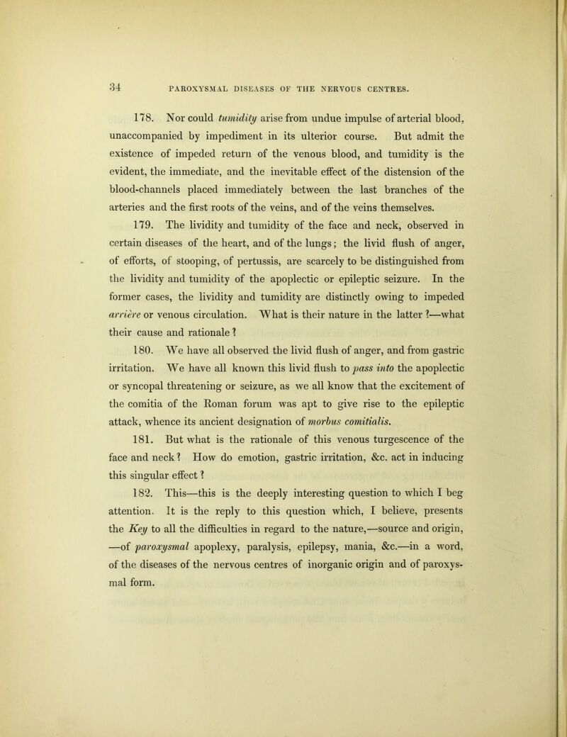 178. Nor could tumidity arise from undue impulse of arterial blood, unaccompanied by impediment in its ulterior course. But admit the existence of impeded return of the venous blood, and tumidity is the evident, the immediate, and the inevitable effect of the distension of the blood-channels placed immediately between the last branches of the arteries and the first roots of the veins, and of the veins themselves. 179. The lividity and tumidity of the face and neck, observed in certain diseases of the heart, and of the lungs; the livid flush of anger, of efforts, of stooping, of pertussis, are scarcely to be distinguished from the lividity and tumidity of the apoplectic or epileptic seizure. In the former cases, the lividity and tumidity are distinctly owing to impeded arriere or venous circulation. What is their nature in the latter ?—what their cause and rationale 1 180. We have all observed the livid flush of anger, and from gastric irritation. We have all known this livid flush to pass into the apoplectic or syncopal threatening or seizure, as we all know that the excitement of the comitia of the Homan forum was apt to give rise to the epileptic attack, whence its ancient designation of morbus comitialis. 181. But what is the rationale of this venous turgescence of the face and neck 1 How do emotion, gastric irritation, &c. act in inducing this singular effect 1 182. This—this is the deeply interesting question to which I beg attention. It is the reply to this question which, I believe, presents the Key to all the difficulties in regard to the nature,—source and origin, —of paroxysmal apoplexy, paralysis, epilepsy, mania, &c.—in a word, of the diseases of the nervous centres of inorganic origin and of paroxys- mal form.