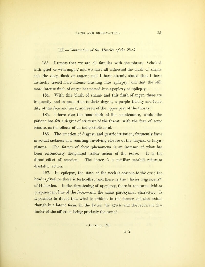 III.—Contraction of the Muscles of the Neck. 183. I repeat that we are all familiar with the phrase—‘ choked with grief or with anger,’ and we have all witnessed the blush of shame and the deep flush of anger; and I have already stated that I have distinctly traced mere intense blushing into epilepsy, and that the still more intense flush of anger has passed into apoplexy or epilepsy. 184. With this blush of shame and this flush of anger, there are frequently, and in proportion to their degree, a purple lividity and tumi- dity of the face and neck, and even of the upper part of the thorax. 185. I have seen the same flush of the countenance, whilst the patient has felt a degree of stricture of the throat, with the fear of some seizure, as the effects of an indigestible meal. 186. The emotion of disgust, and gastric irritation, frequently issue in actual sickness and vomiting, involving closure of the larynx, or laryn- gismus. The former of these phenomena is an instance of what has been erroneously designated reflex action of the brain. It is the direct effect of emotion. The latter is a familiar morbid reflex or diastaltic action. 187. In epilepsy, the state of the neck is obvious to the eye; the head is fixed, or there is torticollis ; and there is the ‘ facies nigrescens*’ of Heberden. In the threatening of apoplexy, there is the same livid or purpurescent hue of the face,—and the same paroxysmal character. Is it possible to doubt that what is evident in the former affection exists, though in a latent form, in the latter, the effects and the recurrent cha- racter of the affection being precisely the same 1 e 2