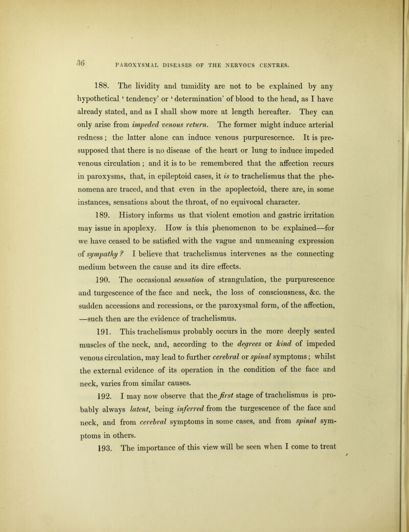 188. The lividity and tumidity are not to be explained by any hypothetical ‘ tendency’ or ‘ determination’ of blood to the head, as I have already stated, and as I shall show more at length hereafter. They can only arise from impeded venous return. The former might induce arterial redness; the latter alone can induce venous purpurescence. It is pre- supposed that there is no disease of the heart or lung to induce impeded venous circulation; and it is to be remembered that the affection recurs in paroxysms, that, in epileptoid cases, it is to trachelismus that the phe- nomena are traced, and that even in the apoplectoid, there are, in some instances, sensations about the throat, of no equivocal character. 189. History informs us that violent emotion and gastric irritation may issue in apoplexy. How is this phenomenon to be explained—for we have ceased to be satisfied with the vague and unmeaning expression of sympathy ? I believe that trachelismus intervenes as the connecting medium between the cause and its dire effects. 190. The occasional sensation of strangulation, the purpurescence and turgescence of the face and neck, the loss of consciousness, &c. the sudden accessions and recessions, or the paroxysmal form, of the affection, —such then are the evidence of trachelismus. 191. This trachelismus probably occurs in the more deeply seated muscles of the neck, and, according to the degrees or kind of impeded venous circulation, may lead to further cerebral or spinal symptoms; whilst the external evidence of its operation in the condition of the face and neck, varies from similar causes. 192. I may now observe that the first stage of trachelismus is pro- bably always latent, being inferred from the turgescence of the face and neck, and from cerebral symptoms in some cases, and from spinal sym- ptoms in others. 193. The importance of this view will be seen when I come to treat