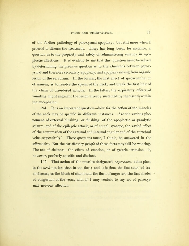 of the further pathology of paroxysmal apoplexy ; but still more when I proceed to discuss the treatment. There has long been, for instance, a question as to the propriety and safety of administering emetics in apo- plectic affections. It is evident to me that this question must be solved by determining the previous question as to the Diagnosis between parox- ysmal and therefore secondary apoplexy, and apoplexy arising from organic lesion of the cerebrum. In the former, the first effect of ipecacuanha, or of nausea, is to resolve the spasm of the neck, and break the first link of the chain of disordered actions. In the latter, the expiratory efforts of vomiting might augment the lesion already sustained by the tissues within the encephalon. 194. It is an important question—how far the action of the muscles of the neck may be specific in different instances. Are the various phe- nomena of external blushing, or flushing, of the apoplectic or paralytic seizure, and of the epileptic attack, or of spinal syncope, the varied effect of the compression of the external and internal jugular and of the vertebral veins respectively 1 These questions must, I think, be answered in the affirmative. But the satisfactory proofs of these facts may still be wanting. The act of sickness—the effect of emotion, or of gastric irritation—is, however, perfectly specific and distinct. 195. That action of the muscles designated expression, takes place in the neck not less than in the face; and it is thus the first stage of tra- chelismus, as the blush of shame and the flush of anger are the first shades of congestion of the veins, and, if I may venture to say so, of paroxys- mal nervous affection.